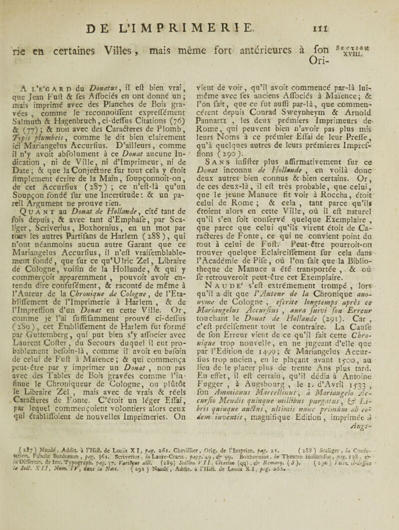 rie en certaines Villes, mais même fort anterieures à fon s Ori- XVIII, A lVgard du Donatus, il eft bien vrai, que Jean Fuft & fes Aflociés en ont donné un; mais imprimé avec des Planches de Bois gra¬ vées , comme le reconnoiïïent expreffément Salmuth & Hagenbruch, ci-deftTus Citations (76) & (77) ; & non avec des Caraéleres de Plomb, 7ypis plumbeis, comme le dit bien clairement ici Mariangelus Accurfius. D’ailleurs, comme il n’y avoit abfolument à ce Donat aucune In¬ dication , ni de Ville, ni d’imprimeur, ni de Date; & que la Conjecture fur tout cela y étoit Amplement écrite de la Main, foupçonnoit-on, de cet Accurfius (287); ce n’eft-là qu’un Soupçon fondé fur une Incertitude: & un pa¬ reil Argument ne prouve rien. Quant au Donat de Hollande, cité tant de fois depuis, & avec tant d’Emphafe, par Sca- liger r Scriverius, Boxhornius, en un mot par tous les autres Partifans de Harlem ( 288 ), qui n’ont néanmoins aucun autre Garant que ce Mariangelus Accurfius, il n’eft vraifemblable- ment fondé, que fur ce qu’Ulric Zel, Libraire de Cologne, voifin de la Hollande, & qui y commerçoit apparemment , pouvoit avoir en¬ tendu dire confufément, & raconté de même à l’Auteur de la Chronique de Cologne, de l’Eta- blifïement de l’Imprimerie à Harlem , & de Plmprellion d’un Donat en cette Ville. Or, comme je l’ai fuffifamment prouvé ci-deffus ( 289), cet Etablififement de Harlem fut formé par Guttemberg, qui put bien s’y alfocier avec Laurent Coder, du Secours duquel il eut pro¬ bablement befoin-là, comme il avoit eu befoin de celui de Fuft à Maïence ; & qui commença peut-être par y imprimer un Donat , non pas avec des Tables de Bois gravées comme l’in- finue le Chroniqueur de Cologne, ou plutôt le Libraire Zel , mais avec de vrais & réels Cara&eres de Fonte. C’étoît un léger EITai, par lequel commençoient volontiers alors ceux qui établifïbient de nouvelles Imprimeries. On vient de voir, qu’il avoit commencé par-là lui- même avec fes anciens AfTociés à Maïence; & l’on fait, que ce fut aufîl par-là, que commen¬ cèrent depuis Conrad Sweynheym & Arnold Pannartz , les deux premiers Imprimeurs de- Rome, qui peuvent bien n’avoir pas plus mis leurs Noms à ce prémier Elîai de leur Preffe, qu’à quelques autres de leurs premières Impref- fions ( 290 ). Sans infîfter plus affirmativement fur ce Donat inconnu de Hollande , en voilà donc deux autres bien connus & bien certains. Or, de ces deux-là, il eft très probable, que celui, que le jeune Manuce fit voir à Roccha, étoit celui de Rome ; & cela , tant parce qu’il* étoient alors en cette Ville, où il eft naturel qu’il s’en foit confervé quelque Exemplaire , que parce que celui qu’ils virent étoit de Ca¬ ractères de Fonte, ce qui ne convient point du tout à celui de Fuft. Peut-être pourroit-on trouver quelque Eclaircififement fur cela dans l’Académie de Pife, où l’on fait que la Biblio¬ thèque de Manuce a été transportée , & où fe retrouveroit peut-être cet Exemplaire. Naude' s’eft extrêmement trompé , lors qu’il a dit que l'Auteur de la Chronique ano¬ nyme de Cologne , eferite longtemps après ce Mariangelus Accurfius , aura fuivi fon Erreur touchant le Donat de Hollande (291). Car , c’eft précifement tout le contraire. La Caufe de fon Erreur vient de ce qu’il fait cette Chro¬ nique trop nouvelle, en ne jugeant d’elle que par l’Edition de 1499; & Mariangelus Accur¬ fius trop ancien, en le plaçant avant iyco, au Heu de le placer plus de trente Ans plus tard. En effet, il eft certain, qu’il dédia à Antoine Fugger , à Augsbourg , le 1. d’Avril 15-33 ■» fon Ammianus Marcellinur, à Mariangelo Ac- curjio Mendis quinque millibus purgatus, cjf LJ- bns quinque auttus, ultirais nunc primùm ab eo- dem inventi s, magnifique Edition , imprimées Auvs- { 2.87) Naudd, Addit. à l’Hift. de Louïs XI, fag. 261. Chevillier, Orig. de Flmprim. pag. 21. ( 288 ) Scaliger, tu Confu- tetion. Fabulæ Burdonum , pag. 361. Scriverius, in Laure-Cranz, pag g. 49 , <£r 99. Boxhornius, in Tbeatro Holhndia:, pag. 138, r> in Di 'Terta'r. de Inv. Typograph. pag. 37. Vanîtjuc alii. (289) Sedion VII, Citation (qq) , & Rcmarrj. (S), (29c) I eux. d-âep'tts »> Stff, XII, Ntm, IV, dura lu îfât. ( a$i ) Naude, Addit. à THift. de Louis XI, pag. 262.