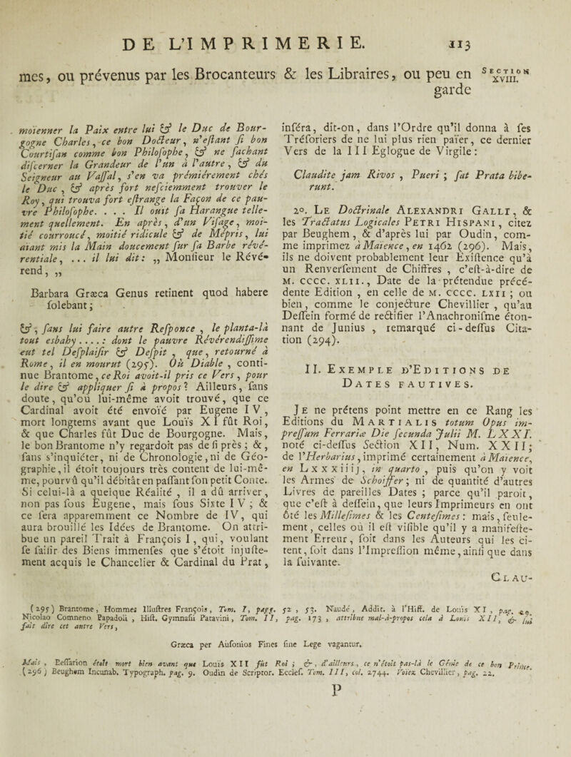 XVIII, D E L’I M P R I M E R I E. 113 mes, ou prévenus par les Brocanteurs & les Libraires, ou peu en garde moienner la Paix entre lui & le Duc de Bour¬ gogne Charles, ce bon Doéleur, »'e fiant Ji bon Court if an comme bon Philofophe, & ne fachant difeerner la Grandeur de l'un a l autre , & du Seigneur au Vaffal, s'en va premièrement che's le Duc , if après fort nefeiemment trouver le Roy, qui trouva fort eflrange la Façon de ce pau¬ vre Philofophe. ... Il ouït fa Harangue telle¬ ment quellement. En après, d'un Vifage, moi¬ tié courroucé, moitié ridicule & de Mépris, lui diant mis la Main doucement fur fa Barbe révé- rentiale, ...il lui dit : „ Monlieur le Révé¬ rend , ,, Barbara Græca Genus retinent quod habere folebant; fans lui faire autre Refponce , le planta-là tout esbahy .... : dont le pauvre Révérendiffime eut tel Defplaijîr & Defpit , que, retourné à Rome, il en mourut (295O. Où Diable , conti¬ nue Brantôme, ce Roi avoit-il pris ce Vers , pour le dire & appliquer Ji à propos ? Ailleurs, fans doute, qu’où lui-même avoit trouvé, que ce Cardinal avoit été envoïé par Eugene I V , mort longtems avant que Louïs X I fût Roi, & que Charles fût Duc de Bourgogne. Mais, le bon Brantôme n’y regardort pas de li près; &, fans s’inquiéter, ni de Chronologie, ni de Géo¬ graphie, il étoit toujours très content de lui-mê¬ me, pourvû qu’il débitât en palfant fon petit Conte. Si celui-là a quelque Réalité , il a dû arriver, non pas fous Eugene, mais fous Sixte IV ; & ce fera apparemment ce Nombre de IV, qui aura brouillé les Idées de Brantôme. On attri¬ bue un pareil Brait à François I , qui, voulant fe fai li r des Biens immenfes que s’étoit injufle- ment acquis le Chancelier & Cardinal du Brat, inféra, dit-on, dans l’Ordre qu’il donna à fes Tréforiers de ne lui plus rien païer, ce dernier Vers de la 111 Eglogue de Virgile: Claudite jam Rivos , Pueri ; fat P rata bibe- runt. 20. Le Doctrinale Alexandri Galli, & les ‘Trafiatus Logica/es Pétri Hispani , citez par Beughem, & d’après lui par Oudin, com¬ me imprimez à Maïence , en 1462 (296). Mais, ils ne doivent probablement leur Exiflence qu’à un Renverfement de Chiffres , c’eft-à-dire de m. cccc. xl 11., Date de la prétendue précé¬ dente Edition , en celle de m. cccc. lxii ; ou bien, comme le conjeéhire Chevillier , qu’au Deffein formé de reéfifier l’Anachronifme éton¬ nant de Junius , remarqué ci-deffus Cita¬ tion (294). II. Exemple d’Editions de Dates fautives. J e ne prétens point mettre en ce Rang les Editions du Martialis totum Opus im- preffum Ferrariæ Die fecunda Julii M. EXXI. noté ci-deffus Seétion XII, Num. XXII; de YHerbarius, imprimé certainement à Maïence, en Lxxxiiij, in quarto , puis qu’on y voit les Armes de Schoijfer ; ni de quantité d’autres Livres de pareilles Dates ; parce qu’il paroit, que c’eft à deffein, que leurs Imprimeurs en ont ôté les Millejimes & les Ccntejïmes : mais, feule¬ ment , celles où il efi vifîble qu’il y a manifefle- ment Erreur, foit dans les Auteurs qui les ci¬ tent, foit dans l’Impreffion même,ainii que dans la fuivante. Ci.au- Brantôme, Hommeî llluftres François, T»m. 7, pagg. 52 , S3- Naude', Addit. à l’Hiff. de Louis XI , pag. ^ Nicolao Comneno Papadoü , Hift. Gymnafii Patavini, Tom. II, pag. 173 , attribue mal-à-propos cela à Louïs XII, ff fait dire cet autre Vers, Græca per Aufonios Fines fine Lege vagantur. Mais , Eefiarion étoit mort bien avant ont Louïs XII fût Roi ; ér, à’ailleurs, ce n était pas-là le Génie de ce ben Prince (256; Beugh#m Incunab, Tvpograph. pag, 3. Oudin de Scriptor. Ecclef. Tom. 111, col. 2744. Voie te. Chevillier, Pag, 22. P