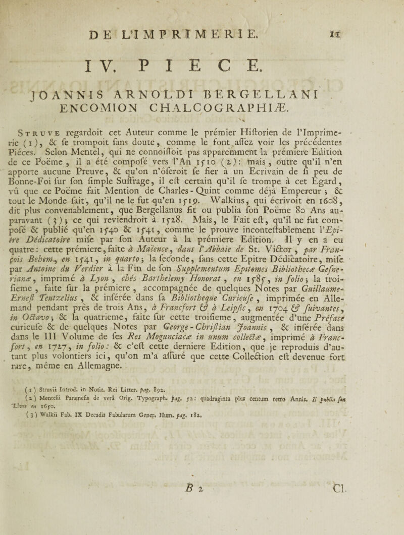 I V. PIECE. ! O ANNI S ARNOLDI BERGELLANI ENCOMION C H A L C O G R A P HIÆ. St r u ve regardoit cet Auteur comme le premier Hiftorien de l’Imprime¬ rie (i)5 6c fe trompoit fans doute, comme le font.allez voir les précédentes Pièces. Selon Mentel, qui ne connoiffoit pas apparemment la prémiere Edition de ce Poème , il a été compofé vers l’An ifio (z): mais, outre qu’il n’en apporte aucune Preuve, éc qu’on n’ôferoit fe fier à un Ecrivain de fi peu de Bonne-Foi fur fon fimple Suffrage, il elt certain qu’il fe trompe à cet Egard, vû que ce Poème fait Mention de Charles - Quint comme déjà Empereur j 6c tout le Monde fait, qu’il ne le fut qu’en ipip. Walkius, qui écrivoit en 1608 9 dit plus convenablement, que Bergellanus fit ou publia fon Poème 80 Ans au¬ paravant (3) j ce qui reviendroit à ifz8. Mais, le Fait eft, qu’il ne fut com¬ pofé 6c publié qu’en 15*40 6c 15*41, comme le prouve inconteftablement l'Epi- tre Dédicatoire mife par fon Auteur à la prémiere Edition. Il y en a eu quatre: cette prémiere,faite à Maience, dans VAbbaie de St. Viétor , par Fran¬ çois Behem,, en 1541, in quarto -, la fécondé, fans cette Epitre Dédicatoire, mife par Antoine du Verdier à la Fin de fon Supplementum Epitemes Bibliothecæ Gcfne° rianæ, imprimé à Lyon , chés Barthélémy Honorât , en if8f, in folio -, la troi- fieme , faite fur la prémiere , accompagnée de quelques Notes par Guillaume- Ernefi Tentzelius , 6c inférée dans fa Bibliothèque Curieufe , imprimée en Alle¬ mand pendant près de trois Ans, à Francfort & à Leipfic, m 1704 & fuivantes, in Ottavo', 6c la quatrième, faite fur cette troifieme, augmentée d’une Préface curieufe 6c de quelques Notes par George - Chriftian Joannis , 6c inférée dans dans le III Volume de fes Res Mogunciacæ in unum colleïïœ, imprimé à Franc¬ fort , en 1717, in folio : 6c c’cft cette derniere Edition, que je reproduis d’au¬ tant plus volontiers ici, qu’on m’a alluré que cette Colle&ion eft devenue fort rare, même en Allemagne. ( 1 ) Struvik Introd. in Motif. Rei Lifter, pag. 892. (2) Mentelii Parænefis de verâ Orig. Typograph. pag. 52: quadraginta plus centum rétro Annis. Il ptélia fort 'Livre en i6yo. ( 3 ) Walkii Fab. IX Decadis Fabularum Gener. Hum. pag. 182»