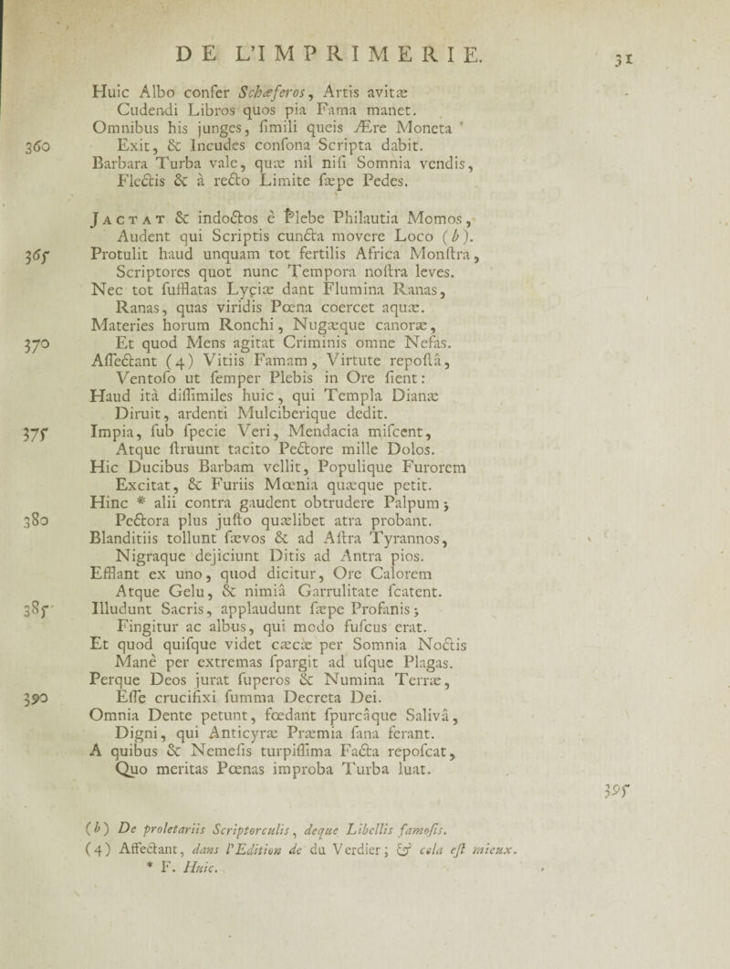 en en / DE L’IMPRI M E II I E. 360 3 6r 37° 37f 80 3 90 Huic Albo confer Schœferos, Artis avitæ Cudendi Libres quos pia Fama manet. Omnibus his junges, fîmili queis Ære Moneta Exit, 6c Incudes confona Scripta dabit. Barbara Turba vale, quæ nil nifi Somnia vendis, Flcctis 6c à recio Limite fæpe Pedes. Jactat 6c indodlos c îfiebe Philautia Momos, Audent qui Scriptis cundta movere Loco (b). Protulit haud unquam tôt fertilis Africa Monftra, Scriptores quot nunc Tempora noftra levés. Nec tôt fufflatas Lyçiæ dant Flumina Ranas, Ranas, quas viridis Pœna coercet aquæ. Materies horum Ronchi, Nugæque canoræ, Et quod Mens agitat Criminis omne Nefas. Afleétant (4) Vitiis Famam , Virtute repoftâ, Ventofo ut femper Plebis in Ore fient : Haud ità difiîmiles huic, qui Templa Dianæ Diruit, ardenti Mulciberique dédit. Impia, fub fpecie Veri, Mendacia mifeent, Atque firuunt tacito Pedtore mille Dolos. Hic Ducibus Barbam vellit, Populique Furorem Excitât, 6c Furiis Mœnia quæque petit. Hinc # alii contra gaudent obtrudere Palpum 3 Peftora plus jufto quælibet atra probant. Blanditiis tollunt fævos 6c ad A lira Tyrannos, Nigraque dejiciunt Ditis ad Antra pios. Efflant ex uno, quod dicitur, Ore Calorem Atque Gelu, 6c nimiâ Garrulitate featent. Illudunt Sacris, applaudunt fæpe Profanis 3 Fingitur ac albus, qui modo fufeus erat. Et quod quifque videt cæcæ per Somnia Nodtis Adanè per extremas fpargit ad ufquc Plagas. Perque Deos jurât fuperos 6c Numina Terræ, Efie crucifixi fumma Décréta Dei. Omnia Dente petunt, fœdant fpurcâque Saliva, Digni, qui Anticyræ Præmia fana ferant. A quibus 6c Nemefis turpiffima Fadta repofeat,, Q110 méritas Pœnas improba Turba luat. \ (b) De proletariis Scriptorculis, de que LibclVts famojis. * F. Huic. 39f