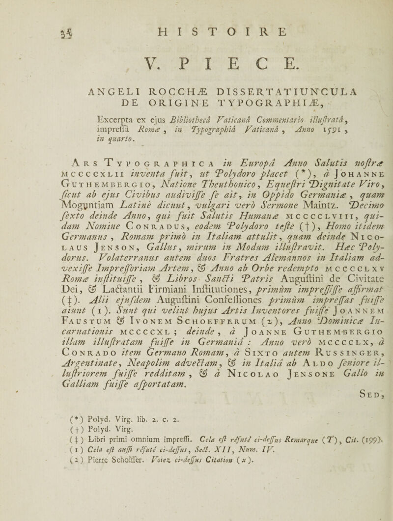 3$ V. PIECE. ANGEL I ROCCHÆ D I SSERTATI U NCULA DE ORIGINE T Y P O G R A P H I Æ, / Excerpta ex ejus Bibliothecâ Vaticanâ Commentario illujîratâ, imprefla Romœ , in Typographie Vaticanâ , Anno ippi y in quarto. A R s T Y P O g r a p h i c a in Europâ Anno Salutls noftrœ mccccxlii inventa fuit, ut Eolydoro y lacet (*), i Johanne Guthembergio, Natione Theuthonico, Equeftri Dignitate Viro, fient ab ejus Civibus audivijfe fe ait, in Oppido Germanise , quant Mogvintiam Latine dicunt, vulgari vero Sermone Maintz. Décima fexto deinde Anno, qui fuit Salutis Humana mcccclviii, qui¬ dam Nomine Conradus, eodem Eolydoro tefte (|)? Homo itidem Germanus , Romam primo in Italiam attulit, quam deinde Nico- laus Jenson, G a Lins, mirum in Modum illuft ravit. Hac Eoly- dorus. Volaterranus autem duos Fratres Alemannos in Italiam ad- vexiffie Impreffioriam Artem, & Anno ab Orbe redempto mcccclxv Romæ inftituiffie , & Libros SanBi Eatris Auguilini de Civitatc Dei, & Ladlantii Firmiani Inilitutiones, primùm imprejfjfe affirmât (|). Alii ejufdem Auguilini Confeiliones primùm impreffias fuiffie aiunt ( i ). S mit qui velint hujus Artis Inventores fuiffie J o an nem Faustum & Ivonem Schoefferum (z), Anno Dominiez In¬ carnat ionis mccccxl; deinde , à Joanne Guthembergio ilium illuftratam fuiffie in Germaniâ : Anno vero mcccclx, à C o n r a d o item Germano Romam, à Sixto autem Russinger, Argentinate, Neapolim adveBam, & in Italiâ ab Aldo feniore il- luftriorem fuiffie redditam , & à Nicolao Jensone G allô tu Gallium fuiffie afportatam. Sed, (*) Polyd. Vîrg. lîb. 2. c. 2. { f ) Polyd. Virg. (i) Libri primi omnium impreffi. Cela cfl réfute' ci-deffius Remarque (T) > Cit. C I99>* (1) Cela efl aujji réfuté ci-deffius, Seél. XII, N’uni. IV. (2) Pierre Schoiffer. Votez ci-deffius Citation (.*■).