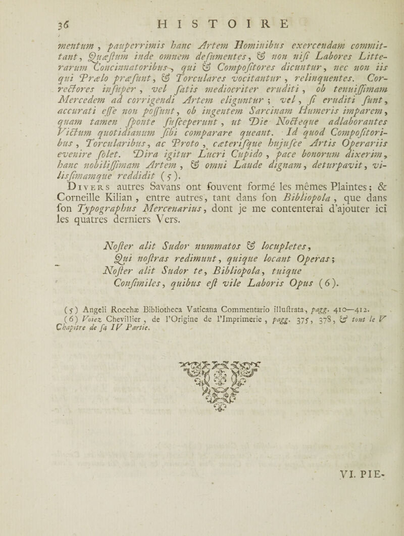 menturn , pauperrimis hanc Artem Hominibus cxercendam commit- tant, Gjuæftttm inde omnem defument es, & non nifi Labores Litte- rarum Concinnatoribns-, Compofitores dicuntur, non iis qui Prælo præfunt, ^ Torculàres vocitantur , relinquentes. Cor- recfores tnfuper , vel fatis mediocriter éruditi , ob tenuijjimam Mercedem ad corrigendi Artem eliguntur ; vel, // érudit i funt, accurati effe non pojfunt, ob ingentem Sarcinam Humeris imparem, quam tamen fponte fufceperunt, ut Die Noffeque adlaborantes Vibfum quotidianum fibi comparare queant. Id quod Compofitori- bus , Torcularibus, Proto , cæterifque hujufce Artis Operariis evenire folet. P)ira igitur Lucri Cupido , pace bonorum dixerim, hanc nobilijjimam Artem , & omni Lande dignam, deturpavit, hsfimamque reddidit (5), D iy ers autres Savans ont fouvent formé les mêmes Plaintes ; & Corneille Kilian , entre autres, tant dans fon Bibliopola , que dans fon Typographus Mercenarius, dont je me contenterai d’ajouter ici les quatres derniers Vers. Nofier alit Sudor nummatos & locupletes, j^// noftras redimunt, quique Locant Opéras ; Nofter alit Sudor te, Bibliopola, tuique Confimilcs, quibus eft vile Laboris Opus (6). (5-) Angeli Rocchæ Bibliotheca Vaticana Commentario illuftrata, 410—412. (6) Chevillier , de l’Origine de l’Imprimerie, 375, 378, çs5 tout le V Chapitre de fa IC Partie. VL PIE-