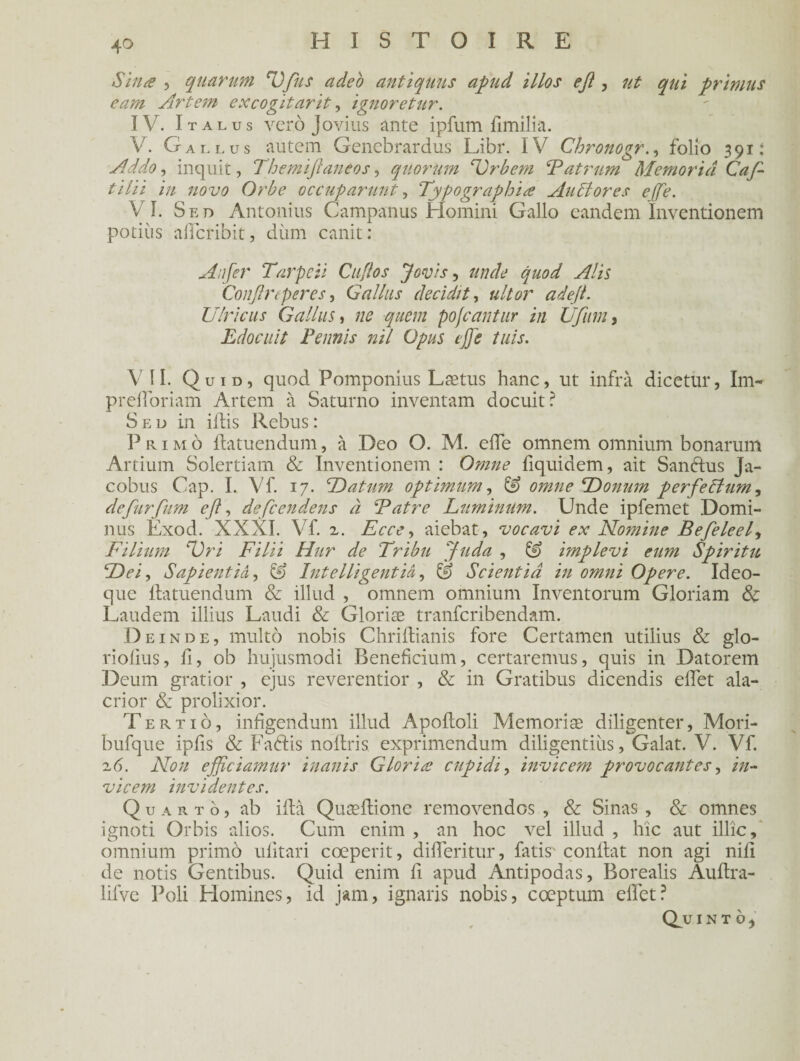 Sine , quarum HJ_fus adeo antiquus apud illos eft, ut qui primas eam Art cm excogitarit, ignoretur. IV. I t al us verô Jovius ante ipfum fimilia. V. Gallus autem Genebrardus Libr. IV Chronogr., folio 391: Ad do, inquit, Themiftaneos, quorum HJrbem Fatrum Memor'tâ Cafi- tilii in novo Orbe occupa?'mit, Typographie Au 61 or es ejfie. VI. Sed Antonius Campanus Homini Gallo eandem Inventionem potiùs affcribit, dùm canit: An fer Tarpcii Cufios Jovis, amie quod Alis Confire per es, G allas decidit, ultor ad eft. Ulricus G allus, //<? -gwm pojcantur in Ufium, Edocuit Tennis ntl Opus ej]e fuis. Y II. Quid, quod Pomponius Lætus hanc, ut infra dicetur, Im- preiroriam Artem à Saturno inventant docuit? Sed in illis Rebus : Primo Ilatuendum, à Deo O. M. effe omnem omnium bonarum Artium Solertiam & Inventionem : Omne fiquidem, ait Sanélus Ja- cobus Cap. I. Vf. 17. TJatum optimum, G) omne HDonum perfecium ^ de furfum eft, défie endens à Fatre Luminum. Unde ipfemet Domi- nus Exod. XXXI. Vf. 2. Ecce^ aiebat, vocavi ex Nomine Befieleefi F ilium HJ ri Filii Hur de Tribu fiuda , & implevi eum Spiritu HDeiy Sapientiâ, £9 Intelligentiâ, & Scientiâ in omni Opéré. Ideo- que Iiatuendum & illud , omnem omnium Inventorum Gloriam & Laudem illius Laudi & Gloriæ tranferibendam. Deinde, multô nobis Chrillianis fore Certamen utilius & glo- riofius, fi, ob hujusmodi Beneficium, certaremus, quis in Datorem Deum gratior , ejus reverentior , & in Gratibus dicendis effet ala- crior & prolixior. Tertio, infigendum illud Apoftoli Mémorisé diligenter, Mori- bufque ipfis & Faélis noffris. exprimendum diligentiùs, Galat. V. Vf. 26. Non efficiamur inanis Gloriæ cupidi, invicem provocantes, in- vicem invidentes. Quarto, ab iltà Quæftione removendos , & Sinas , & omnes ignoti Orbis alios. Cum enim , an hoc vel illud , hic aut illic, omnium primo ulitari coeperit, differitur, fatis- confiât non agi nili de notis Gentibus. Quid enim fi apud Antipodas, Borealis Aultra- lifve Poli Homines, id jam, ignaris nobis, cœptum effet? Q_u I N T O j