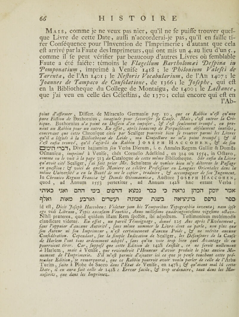Mais, comme je ne veux pas nier, qu’il ne fe puifte trouver quel¬ que Livre de cette Date, aufîi n’accorderai-je pas, qu’il en faille ti¬ rer Conféquence pour Tlnvention de Flmprimerie ; d’autant que cela efl arrivé par la Faute des Imprimeurs, qui ont mis un 4. au lieu d’un 5., comme il fe peut vérifier par beaucoup d’autres Livres où femblable Faute a été faiéle : témoins le Flagellum Bartholomæi cDeff>ma in \Tomponatium , imprimé à Venife 1418 ; le \Thilonium Valefci de Tarent a, de l’An 1401 ; le Neftoris Vocabularïum, de l’An 1407; le Joannes de Tampaco de Confolatïone, de 1366; le Jofephe, qui efl en la Bibliothèque du College de Montaigu, de 1400; le Lattance-i que j’ai veu. en celle des Céleflins,. de 1370; celui encore qui efl en l’Ab- point d'affirmer , Differt. de Miraculo Germanise pag. io , que ce Rabbin n'ejl qu'une pure Fiction de Boxhornius , imaginée pour favorifer fa Caufe. Mais, c'eft outrer la Cri¬ tique. Boxhornius n’a point eu Deffein d’en impofer , & s’eft feulement trompé , en pre¬ nant un Rabbin pour un autre. En effet, après beaucoup de Perquijitions abfolument inutiles, concevant que cette Chronique citée par Scaliger pourroit bien fe trouver parmi les Livres qu’il a légués à la Bibliothèque de Leide , ma Conjecture ne m’a point trompé ; & il s’efl enfin trouvé, qu’il s’agit-la du Rabbin JOSEPH ÜACCOHEN, & de fin ÎD'DTl HDTj Divre hajjamim feu Vcrba Dierum, i. e. Annales Regum Galliæ & Domûs Ofmanicæ, imprimé à Venife, chés Cornelio Adelkind , en 314 ou 15-54, in Oâavo, comme on le voit à la page 313 ^«Catalogue de cette meme Bibliothèque. Sûr enfin du Livre qu’avait cité Scaliger, fai fait prier Mr. Schultens de vouloir bien m’y déterrer le Paffage en queftion : & voici de quelle Maniéré ce célébré Profeffeur en Langues Orientales dans la même Univerfité a eu la Bonté de me le copier, traduire , & accompagner de fon Jugement. J il Chronico Regum Francia çff Domûs Ottomannicce, Audtore JOSEPH Haccohen,. quod , ad Annum 15-5-3 pertexitur , ad Annum 1428 hæc extant Verba : *mo dhh wz mânrT 122 ru\n.i jrorr pov mao yrwi dntrjn rmw rutm nsTO D$na id efl, Dicit Jofeph Haccohen : Videtur jam his 7‘emporibus Typographia inventa ; nam ipfe ego vidi Librum, 7Jpis exeufum Venetiis, Anna millefimo quadringentefimo vigefimo oétavo.- Nihil præterea, quod quidem iftam' Rem fpe&et, ibi adjectum. Teftimonium multimodis claudicare videtur. En effet , un pareil 'Témoignage , donné 125- Ans après l’Evénement, fans l’appuier d’aucune Autorité fans même nommer le Livre dont on parle, non plus que fon Auteur ni fon Imprimeur , n’efl certainement d’aucun Poids , & ne mérite aucune Confédération. C ependant, fur la Jïmple Indication de Scaliger, les Défenfeurs de la Caufe de Harlem l’ont tous ardemment adopté , fans qu’on vote trop bien quel Avantage ils en pourraient tirer. Car, fuppofé que cette Edition de 1428 éxijlât , ce ne ferait nullement à Harlem , mais à Venife, que reviendrait l'Honneur d’avoir produit le plus ancien Mo¬ nument de VImprimerie. S’il m'efl permis d’ajouter ici ce que je penfe touchant cette pré¬ tendue Edition, je remarquerai, que ce Rabbin pourroit avoir voulu parler de celle de /’Arba- Turim, faite à Piobe de Sacco dans l’Etat de Venife, en 1478; & qu'aiant mal lû cette Date, il en aura fait celle de 1428 : Erreur facile, çff trop ordinaire, tant dans les Ma? fîiifcrits, que dans les Imprimez-