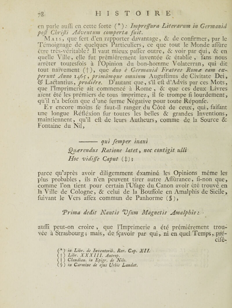 en parle aufîi en cette forte (*).- Imprejfura Literarum in German'uî poji Chrijii Adventum comporta fuit. Mais, que fert d'en rapporter davantage, & de confirmer, par le Témoignage de quelques Particuliers, ce que tout le Monde allure être très-véritable? Il vaut mieux palier outre, & voir par qui, & en quelle Ville, elle fut premièrement inventée & établie , fans nous arrêter toutesfois à l’Opinion du bon-homme Volaterran, qui dit tout naïvement ( f ), que duo è G er mania Fratres Rom a eam coo¬ pérant Anno 1465*, primiimque omnium Auguitinus de Civitate Dei, & Laétantius, prodiére. D’autant que, s’il eit d’Advis par ces Mots, que l’Imprimerie ait commencé à Rome , & que ces deux Livres aient été les prémiers de tous imprimez, il fe trompe fi lourdement, qu’il n’a befoin que d’une ferme Négative pour toute Réponfe. Et encore moins fe faut-il ranger du Côté de ceux, qui, faifant une longue Réflexion fur toutes les belles & grandes Inventions, maintiennent, qu’il eit de leurs Autheurs, comme de la Source & Fontaine du Nil, - qui femper inani fhiœrendus Ratione latet, nec contigit ulli Hoc vidijfe Çaput (\) ; parce qu’après avoir diligemment éxaminé les Opinions même les plus probables , ils n’en peuvent tirer autre Affûrance, fi-non que, comme l’on tient pour certain l’Ufage du Canon avoir été trouvé en la Ville de Cologne, & celui de la Bouffole en Amalphis de Sicile, fuivant le Vers aifez commun de Panhorme (§), Frima dédit Nantis ‘Vfum Magnetis Amalphis; aufïï peut-on croire , que l’Imprimerie a été prémiérement trou¬ vée à Strasbourg; mais, de fçavoir par qui, ni en quel Temps, pré- cifé- ■ .J ■v. (*) in Libr. de Inventorib. Rer. Cap. XII. ( f ) Libr. XXXIII. Antrop. ( | ) Claudian. in Epigr. de Nilo. (§) in Carminé de ejus Urbis bandai.