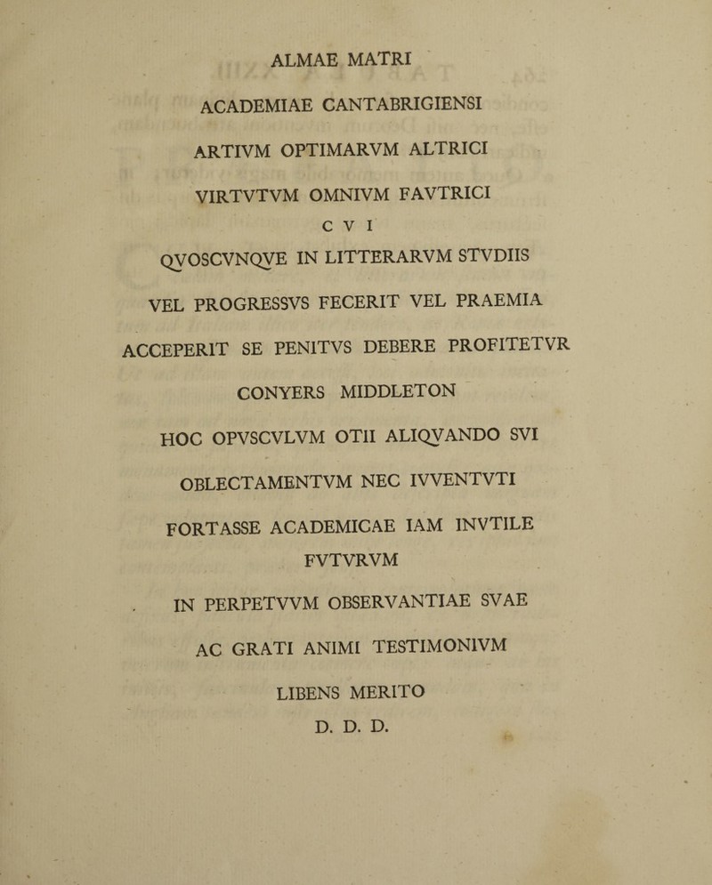 ALMAE MATRI ACADEMIAE CANTABRIGIENSI ARTIVM OPTIMARVM ALTRICI VIRTVTVM OMNIVM FAVTRICI C V I QyOSCVNQVE IN LITTERARVM STVDIIS VEL PROGRESSVS FECERIT VEL PRAEMIA ACCEPERIT SE PEN1TVS DEBERE PROFITETVR ✓ CONYERS MIDDLETON HOC OPVSCVLVM OTII ALIQVANDO SVI OBLECTAMENTVM NEC IVVENTVTI FORTASSE ACADEMICAE IAM INVTILE FVTVRVM IN PERPETVVM OBSERVANTIAE SVAE AC GRATI ANIMI TESTIMON1VM LIBENS MERITO D. D. D.