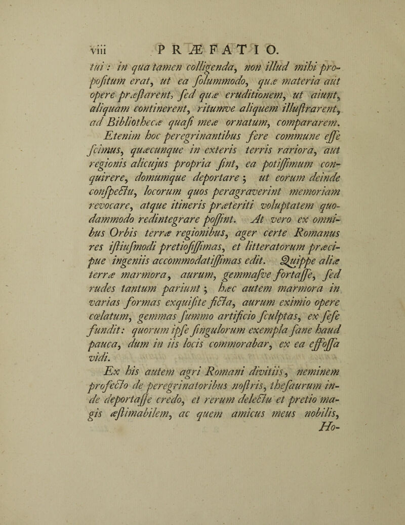 tui: in qua tamen colligenda, non illud mihi pro- poflitum erat, ut ea folummodo, equo materia aut opere proflarent> fed quo eruditionem, ut aiunt, aliquam continerent, ritumve aliquem illuflrarent, ad Bibliotheco quafi meo ornatum, compararem. Etenim hoc peregrinantibus fere commune effle fcimus, quocunque in exteris terris rariora, aut regionis alicujus propria fnt, ea potiflimum con¬ quirere^ domumque deportare ; eorum deinde confpeSlu, locorum quos peragraverint memoriam revocare, atque itineris proteriti voluptatem quo¬ dammodo redintegrare pojfint. At vero ex omni¬ bus Orbis terro regionibus, ager certe Romanus res ifliufmodi pretiofflflimas, et litteratorum proci- pue ingeniis accommodatifflmas edit. Quippe alio terro marmora, aurum, getnmafve fortaffle, fed rudes tantum pariunt; hoc autem marmora in varias formas exquifte fi&a, aurum eximio opere calatum, gemmas flummo artificio fculptas, ex fefe fundit: quorum ipfefingulorum exempla fane haud pauca, dum in iis locis commorabar, ex ea effoffla vidi. Ex his autem agri Romani divitiis, neminem profeclo de peregrinatoribus noflris, thefaurum in¬ de deportaflfe credo, et rerum deleclu et pretio ma- gis aflimabilem, ac quem amicus meus nobilis, Ho-