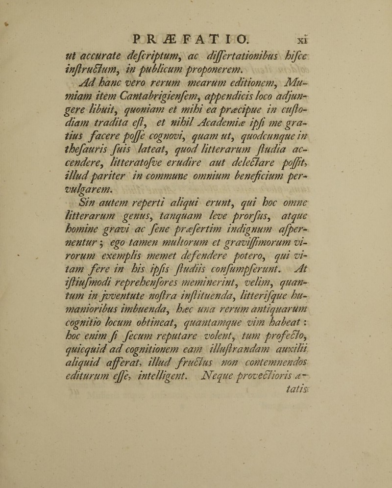 ut accurate defcriptum, ac differtationibus hifcc inflruBum, in publicum proponerem. Ad hanc vero rerum mearum editionem, Mu- /fCantabrigienfem, appendicis loco adjun¬ gere libuit, quoniam et mihi ea pracipue in cuflo- diam tradita ejl, nihil Academia ipfi me gra¬ tius facere pojfe cognovi, quam ut, quodcunque in thefauris fuis lateat, quod litterarum ftudia ac¬ cendere , litteratofve erudire aut deledlare pojjit, illud pariter in commune omnium beneficium per¬ vulgarem. Sin autem reperti aliqui erunt, qui hoc omne litterarum genus, tanquam leve prorfus, atque homine gravi ac fiene prafertim indignum afiper- nentur; ego tamen multorum et gravijfimorum vi¬ rorum exemplis memet defendere potero, qui vi¬ tam fere in his ipfis fludiis confiumpferunt. At ifliufmodi repreherifores meminerint, velim, quan¬ tum in jwentute nofira inflituenda, litterifque hu¬ manioribus imbuenda, hac una rerum antiquarum cognitio locum obtineat, quantamque vim habeat: hoc enim fi fecum reputare volent, tum profeclo, quicquid ad cognitionem eam illuftrandam auxilii aliquid ajferat, illud fructus non contemnendos editurum effe, intelligent. Neque proveclioris a— tatis: