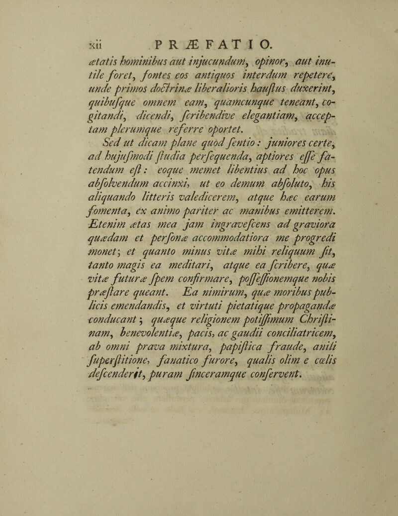 X{1 PRJEFATIO. at at is hominibus aut injucundum, opinor, aut inu¬ tile foret, fontes eos antiquos interdum repetere, unde primos doctrina liberalioris haujlus duxerint, quibufque omnem eam, quamcunque teneant, co¬ gitandi, dicendi, fcribendive elegantiam, accep¬ tam plerumque referre oportet. Sed ut dicam plane quod fentio : juniores certe, ad hujufmodi fiudia perfequenda, aptiores efie fa¬ tendum efl: eoque memet libentius ad hoc opus abfolvendum accinxi, ut eo demum abfoluto, his aliquando litteris valedicerem, atque hac earum fomenta, ex animo pariter ac manibus emitterem. Etenim atas mea jam ingravefcens ad graviora quadam et perfona accommodatiora me progredi monet; et quanto minus vita mihi reliquum ft, tanto magis ea meditari, atque ea fcribere, qua vita futura fpem confirmare, pojfejfionemque nobis praflare queant. Ea nimirum, qua moribus pub¬ licis emendandis, et virtuti pietatique propaganda conducant ; quaque religionem potijfimum Chrifli- nam, benevolentia, pacis, ac gaudii conciliatricem, ab omni prava mixtura, papiflica fraude, anili fuperfiitione, fanatico furore, qualis olim e ccelis defcenderit, puram fnceramque confervent.