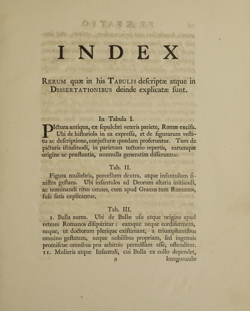 INDEX Rerum quae in his Tabulis defcriptae atque in Dissertationibus deinde explicatae funt. In Tabula I. Pldtura antiqua, ex fepulchri veteris pariete, Romae excifa. Ubi de hiftoriola in ea expreffa, et de figurarum vefti- tu ac defcriptione, conje&urae quaedam proferuntur. Tum de pifturis iftiufmodi, in parietum te&orio repertis, earumque origine ac praeftantia, nonnulla generatim differuntur. Tab. II. Figura muliebris, porcellum dextra, atque infantulum fi- niftra geftans. Ubi infantulos ad Deorum altaria initiandi, ac nominandi ritus omnes, cum apud Graecos tum Romanos, fufe fatis explicantur. Tab. III. i. Bulla aurea. Ubi de Bullae ufu atque origine apud veteres Romanos difquiritur : eamque neque cordifbrmem, neque, ut do&orum plerique exiftimant, a triumphantibus omnino geftatam, neque nobilibus propriam, fed ingenuis promifcue omnibus pro arbitrio permiffam efle, oftenditur. ii. Mulieris atque Infantuli, cui Bulla ex collo dependet, a Imagunculae