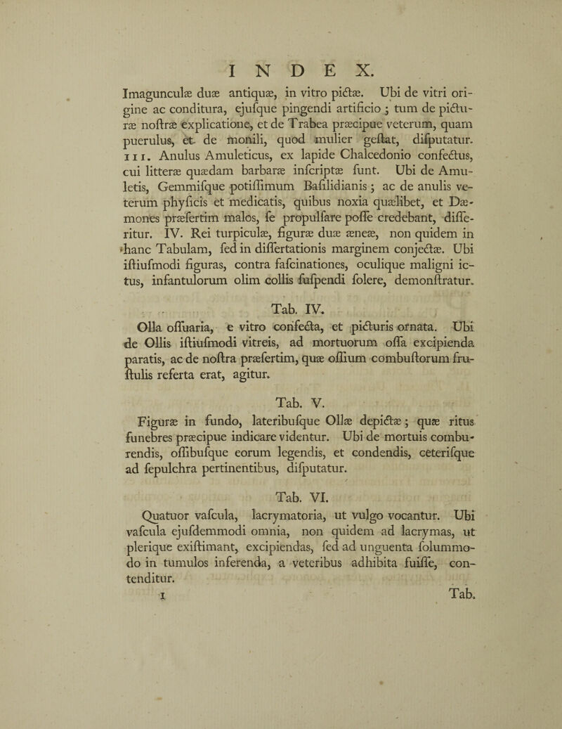 Imagunculas duae antiquae, in vitro pidtas. Ubi de vitri ori¬ gine ac conditura, ejufque pingendi artificio ; tum de pi&u- ras noftrae explicatione, et de Trabea praecipue veterum, quam puerulus, et de monili, quod mulier geftat, difputatur. ni. Anulus Amuleticus, ex lapide Chalcedonio confedtus, cui litterae quasdam barbarae infcriptas funt. Ubi de Amu¬ letis, Gemmifque potiffimum Bafilidianis; ac de anulis ve¬ terum phy ficis et medicatis, quibus noxia quaelibet, et Das- mones praefertim malos, fe propulfare poffe credebant, diffe- ritur. IV. Rei turpiculae, figurae duae aeneas, non quidem in *hanc Tabulam, fed in differtationis marginem conje&ae. Ubi iftiufmodi figuras, contra fafcinationes, oculique maligni ic¬ tus, infantulorum olim collis fufpendi folere, demonftratur. Tab. IV. Olla offuaria, e vitro corife&a, et pidturis ornata. Ubi de Ollis iftiufmodi vitreis, ad mortuorum offa excipienda Saratis, ac de noftra praefertim, quae offium combuftorum frn- :ulis referta erat, agitur. Tab. V. Figuras in fundo, lateribufque Ollae depidfos; quae ritus funebres praecipue indicare videntur. Ubi de mortuis combu¬ rendis, oflibufque eorum legendis, et condendis, ceterifque ad fepulchra pertinentibus, difputatur. Tab. VI. Quatuor vafcula, lacrymatoria, ut vulgo vocantur. Ubi vafcula ejufdemmodi omnia, non quidem ad lacrymas, ut plerique exiftimant, excipiendas, fed ad unguenta folummo- do in tumulos inferenda, a veteribus adhibita fuiffe, con¬ tenditur. Tab.