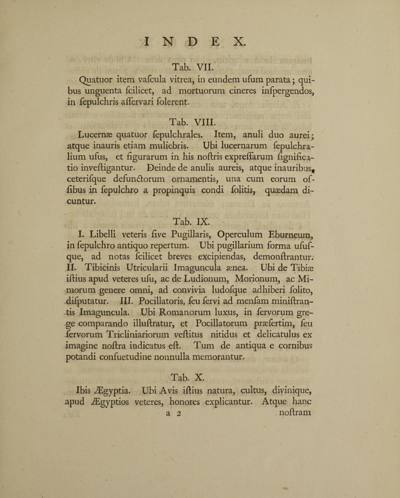 Tab. VII. Quatuor item vafcula vitrea, in eundem ufum parata; qui¬ bus unguenta fcilicet, ad mortuorum cineres infpergendos, in fepulchris affervari folerent, Tab. VIII. Lucernas quatuor fepulchrales. Item, anuli duo aurei; atque inauris etiam muliebris. Ubi lucernarum fepulchra- lium ufus, et figurarum in his noftris expreffarum fignifici- tio inveftigantur. Deinde de anulis aureis, atque inauribus* ceterifque defun&orum ornamentis, una cum eorum oL fibus in fepulchro a propinquis condi folitis, quaedam di¬ cuntur. Tab. IX. I. Libelli veteris five Pugillaris, Operculum Eburneum, in fepulchro antiquo repertum. Ubi pugillarium forma ufuf- que, ad notas fcilicet breves excipiendas, demonftrantur: II. Tibicinis Utricularii Imaguncula aenea. Ubi de Tibiae iftius apud veteres ufu, ac de Ludionum, Morionum, ac Mi¬ morum genere omni, ad convivia ludofque adhiberi folito, difputatur. III. Pocillatoris, feu fervi ad menfam miniftran- tis Imaguncula. Ubi Romanorum luxus, in fervorum gre¬ ge comparando illuftratur, et Pocillatorum praefertim, feu fervorum Tricliniariorum veftitus nitidus et delicatulus ex imagine noftra indicatus eft. Tum de antiqua e cornibus potandi confuetudine nonnulla memorantur. Tab. X. Ibis JEgyptia. Ubi Avis iftius natura, cultus, divinique, apud iEgyptios veteres, honores explicantur. Atque hanc