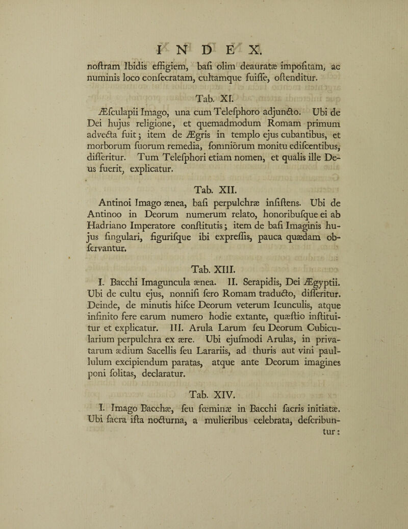 T N D E X. €• /\ t > j noftram Ibidis effigiem, bafi olim deauratae impolitam, ac numinis loco confecratam, cultamque fuiffe, oftenditur. Tab. XI. iEfculapii Imago, una cum Telefphoro adjundo. Ubi de Dei hujus religione, et quemadmodum Romam primum adveda fuit • item de iEgris in templo ejus cubantibus, et morborum fuorum remedia, fomniorum monitu edifcentibus, differitur. Tum Telefphori etiam nomen, et qualis ille De¬ us fuerit, explicatur. Tab. XII. Antinoi Imago aenea, bafi perpulchrae infiftens. Ubi de Antinoo in Deorum numerum relato, honoribufque ei ab Hadriano Imperatore conftitutis; item de bafi Imaginis hu¬ jus lingulari, figurifque ibi expreffis, pauca quaedam ob- fervantur. 1 * . . - i Tab. XIII. I. Bacchi Imaguncula aenea. II. Serapidis, Dei iEg-yptii. Ubi de cultu ejus, nonnifi fero Romam tradudo, differitur. Deinde, de minutis hifce Deorum veterum Icunculis, atque infinito fere earum numero hodie extante, quaeftio inftitui- tur et explicatur. III. Arula Larum feu Deorum Cubicu¬ larium perpulchra ex aere. Ubi ejufmodi Arulas, in priva¬ tarum aedium Sacellis feu Larariis, ad thuris aut vini paul- lulum excipiendum paratas, atque ante Deorum imagines poni folitas, declaratur. Tab. XIV. I. Imago Bacchae, feu fceminae in Bacchi facris initiatae. Ubi facra ifta nodurna, a mulieribus celebrata, defcribun- tur: