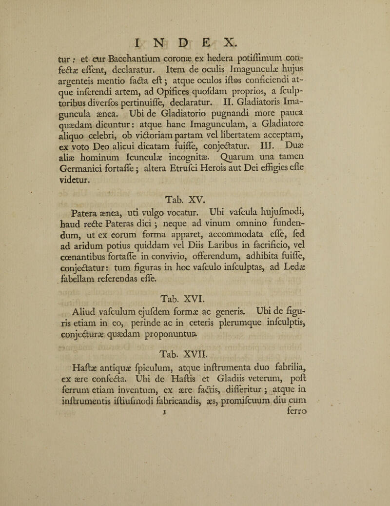 tur ; et cur Bacchantium coronae ex hedera potiflimum con- fe&ae effent, declaratur. Item de oculis Imagunculae hujus argenteis mentio faCta eft; atque oculos iftos conficiendi at¬ que inferendi artem, ad Opifices quofdam proprios, a fculp- toribus diverfos pertinuiffe, declaratur. II. Gladiatoris Ima¬ guncula aenea. Ubi de Gladiatorio pugnandi more pauca quaedam dicuntur: atque hanc Imagunculam, a Gladiatore aliquo celebri, ob vi&oriam partam vel libertatem acceptam, ex voto Deo alicui dicatam fuiffe, conjectatur. III. Duae aliae hominum Icunculae incognitae. Quarum una tamen Germanici fortaffe; altera Etrufci Herois aut Dei effigies efle videtur. Tab. XV. Patera aenea, uti vulgo vocatur. Ubi vafcula hujufmodi, haud reCte Pateras dici; neque ad vinum omnino funden¬ dum, ut ex eorum forma apparet, accommodata efle, fed ad aridum potius quiddam vel Diis Laribus in facrificio, vel ccenantibus fortaffe in convivio, offerendum, adhibita fuiffe, conje&atur: tum figuras in hoc vafculo infculptas, ad Ledae fabellam referendas eflfe. Tab. XVI. Aliud vafculum ejufdem formae ac generis. Ubi de figu¬ ris etiam in eo, perinde ac in ceteris plerumque infculptis, conjeCturae quaedam proponuntur Tab. XVII. Haftae antiquae fpiculum, atque inftrumenta duo fabrilia, ex aere confeCta. Ubi de Haftis et Gladiis veterum, poft ferrum etiam inventum, ex aere faCtis, differitur atque in inftrumentis iftiufinodi fabricandis, aes, promifcuum diu cum i ferro