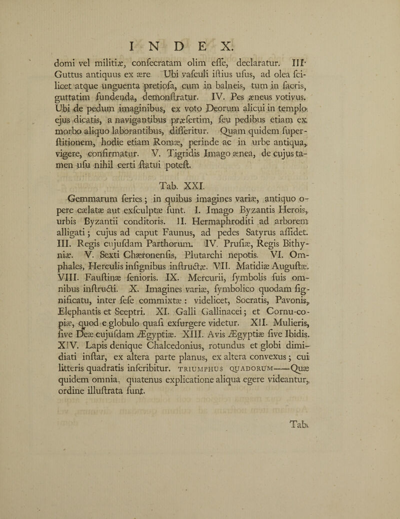 domi vel militiae, confecratam olim efie, declaratur. III* Guttus antiquus ex aere Ubi vafculi iftius ufus, ad olea fci- licet atque unguenta pretiofa, cum in balneis, tum in facris, guttatim fundenda, demonftratur. IV. Pes aeneus votivus. Ubi de pedum imaginibus, ex voto Deorum alicui in templo- ejus dicatis, a navigantibus praefertim, feu pedibus etiam ex morbo aliquo laborantibus, difleritur. Quam quidem fuper- ftitionem, hodie etiam Romae, perinde ac in urbe antiqua,, vigere, confirmatur. V. Tigridis Imago aenea, de cujus ta¬ men ufu nihil certi flatui poteft. Tab. XXL Gemmarum feries; in quibus imagines variae, antiquo o- pere caelatae aut exfculptae funt. I. Imago Byzantis Herois, urbis Byzantii conditoris. II. Hermaphroditi ad arborem alligati; cujus ad caput Faunus, ad pedes Satyrus aflidet. III. Regis cujufdam Parthorum. IV. Prufiae, Regis Bithy¬ niae. V. Sexti Chaeronenfis, Plutarchi nepotis. VI. Om¬ phales, Herculis infignibus inftrudhe. VII. Matidiae Auguftae. VIII. Fauftinae fenioris. IX. Mercurii, fymbolis fuis om¬ nibus inftrudfi. X. Imagines variae, fymbolico quodam fig- nificatu, inter fefe commixtae : videlicet, Socratis, Pavonis,, Elephantis et Sceptri. XI. Galli Gallinacei; et Cornu-co- piae, quod e globulo quafi exfurgere videtur. XII. Mulieris, five Deae cujufdam iEgyptiae. XIII. Avis iEgyptiae five Ibidis. XIV. Lapis denique Chalcedonius, rotundus et globi dimi¬ diati inftar, ex altera parte planus, ex altera convexus; cui litteris quadratis infcribitur. triumphus quadorum-Quae quidem omnia, quatenus explicatione aliqua egere videantur,, ordine illuftrata funjt.