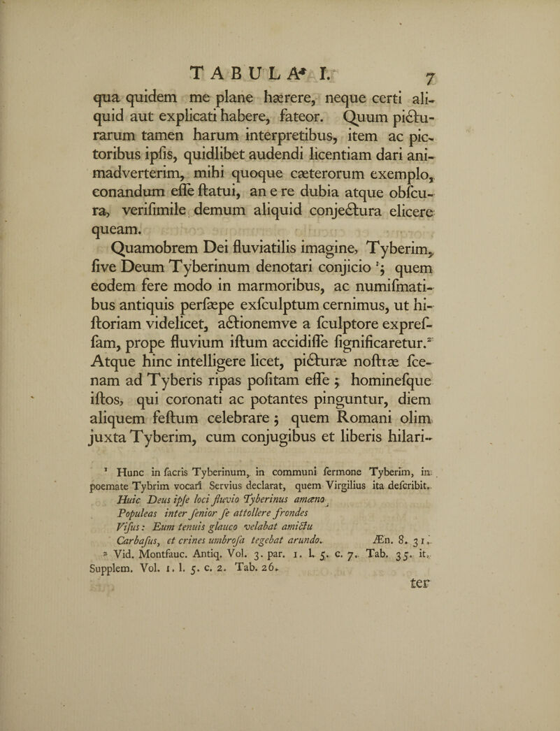 7 qua quidem me plane haerere, neque certi ali¬ quid aut explicati habere, fateor. Quum piatu¬ rarum tamen harum interpretibus, item ac pic¬ toribus ipfis, quidlibet audendi licentiam dari ani¬ madverterim, mihi quoque caeterorum exemplo,, conandum efle flatui, an e re dubia atque obfcu- ra, verifimile demum aliquid conjectura elicere queam. Quamobrem Dei fluviatilis imagine, Tyberim, live Deum Tyberinum denotari conjicio '$ quem eodem fere modo in marmoribus, ac numifmati- bus antiquis perfaspe exfculptum cernimus, ut hi- ftoriam videlicet, aCtionemve a fculptore expref- fam, prope fluvium illum accidifle fignificaretur.2 Atque hinc intelligere licet, piCturae nofttae fce- nam ad Tyberis ripas politam efle ; hominefque iflos, qui coronati ac potantes pinguntur, diem aliquem feftum celebrare $ quem Romani olim juxta Tyberim, cum conjugibus et liberis hilari- / ■ , v *» 1 Hanc in facris Tyberinum,. in communi fermone Tyberim, in poemate Tybrim vocari Servius declarat, quem Virgilius ita defcribit.. Huic Deus ipje loci fluvio 'Tyberinus amcem > Populeas inter flenior fe attollere frondes Vifus: Elini tenuis glauco velabat amiftu Carbafus, et crines umbrofa tegebat arundo,. ELw. 8. 3 k_ z Vid. Montfauc. Antiq. Vol. 3. par. 1. L 5. c. 7.. Tab. 35. it, Supplem. Vol. 1. 1. 5. c. 2. Tab. 26» ter