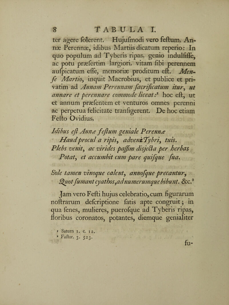 ter agere folerent. Hujulmodi vero feftum, An¬ na; Perennas, idibus Martiis dicatum reperio: In quo populum ad Tyberis ripas, genio indulfifle, ac potu praefertim largiori, vitam libi perennem aulpicatum efle, memoriae proditum eft. Men- fe Martio, inquit Macrobius, et publice et pri¬ varim ad Annam Perennam facrificatum itur, ut annare et perennare commode liceat:l hoc eft, ut et annum praefentem et venturos omnes perenni ac perpetua felicitate tranfigerent. De hoc etiam Fello Ovidius, ■ - ’ “ — • • - ’ • t Idibus efl Annce feftum geniale Perenna Haudprocul a ripis, advenkTybri, tuis. Plebs venit, ac virides paftim disjeci a per herbas Potat, et accumbit cum pare quifque fua. Sole tamen vinoque calent, annofque precantur, Quot fumant cyathosyadnumerumque bibunt. &c.2 Jam vero Fefti hujus celebratio, cum figurarum noftrarum defcriptione fatis apte congruit ; in qua fenes, mulieres, puerofque ad Tyberis ripas, floribus coronatos, potantes, diemque genialiter 1 'Saturn 1. c, 12. * Faftor. 3. 523. fu-