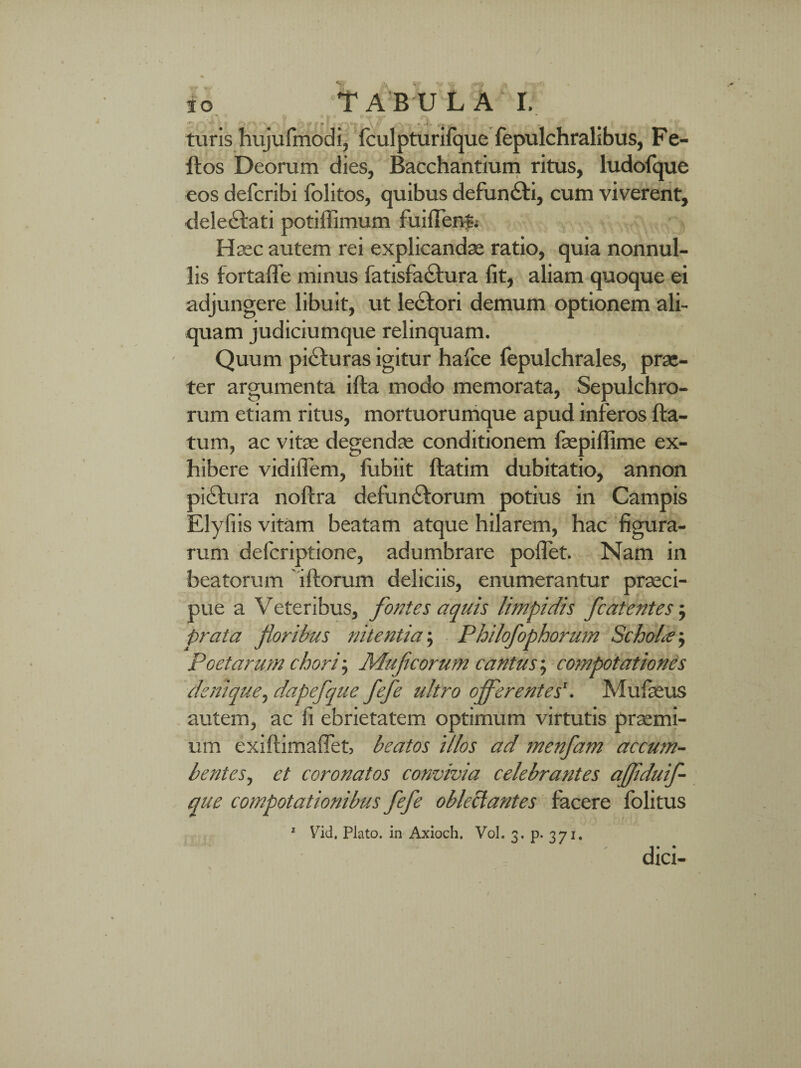 turis hujufmodi, fculpturifque fepulchralibus, Fe- ftos Deorum dies, Bacchantium ritus, ludofque eos defcribi folitos, quibus defundti, cum viverent, delectati potiffimum fuiffentj Haec autem rei explicandae ratio, quia nonnul¬ lis fortaffe minus fatisfactura fit, aliam quoque ei adjungere libuit, ut le£tori demum optionem ali¬ quam judiciumque relinquam. Quum picturas igitur halce fepulchrales, prae¬ ter argumenta ifta modo memorata, Sepulchro- rum etiam ritus, mortuorumque apud inferos fla¬ tum, ac vitae degendae conditionem faepiflime ex¬ hibere vidiflem, fubiit flatim dubitatio, annon pictura noftra defunctorum potius in Campis Elyfiis vitam beatam atque hilarem, hac figura¬ rum defcriptione, adumbrare poflet. Nam in beatorum iftorum deliciis, enumerantur praeci¬ pue a Veteribus, fontes aquis limpidis fcatentes; prata floribus nitentia; Philofophorum Scholas, poetarum chori-, Muficorum cantus; compotationes denique, dapefque fefle ultro oflflerentes'. Mufaeus autem, ac fi ebrietatem optimum virtutis praemi¬ um exiftimaffet, beatos illos ad menfam accum¬ bentes, et coronatos convivia celebrantes afliduif- que compotationibus fefle oblectantes facere folitus 1 Vid. Plato, in Axioch. Vol. 3. p. 371. dici-