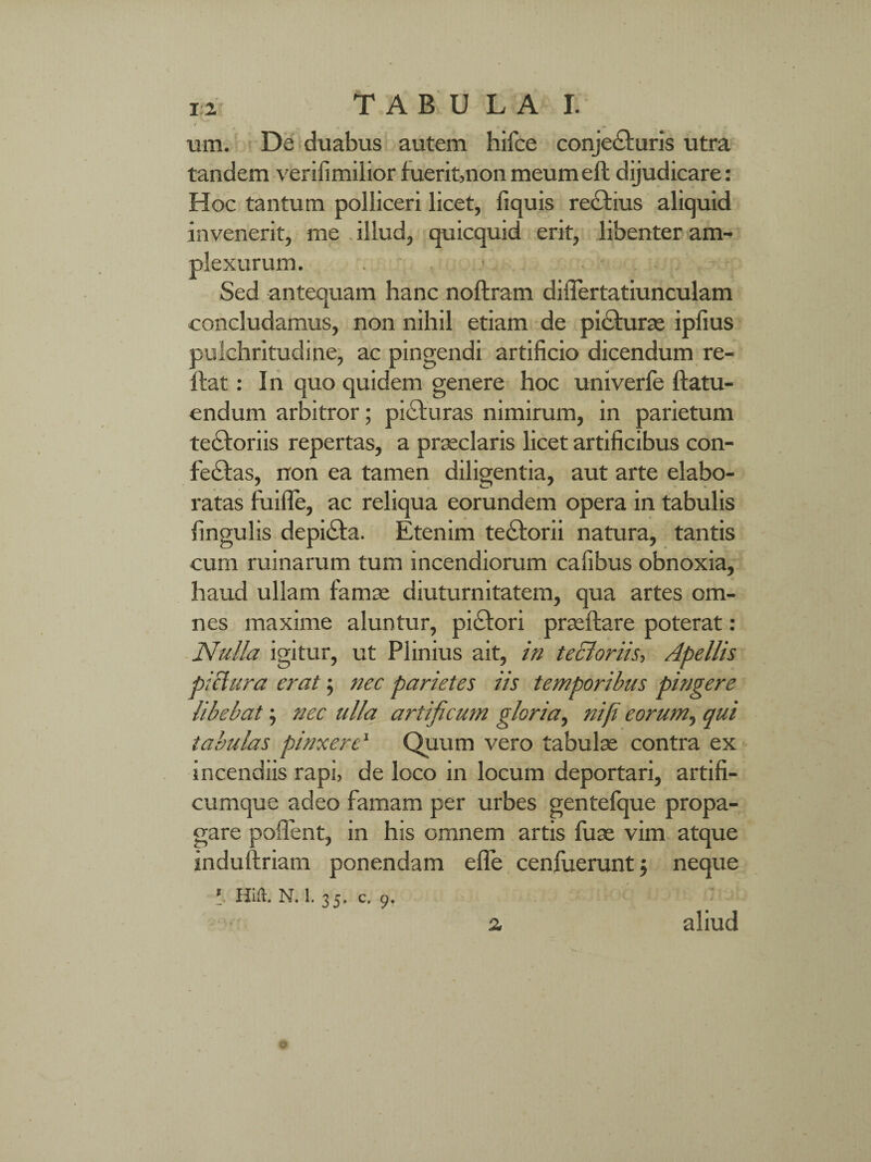 um, De duabus autem hifce conjecturis utra tandem verifimilior fuerit,non meumeft dijudicare: Hoc tantum polliceri licet, fiquis rectius aliquid invenerit, me illud, quicquid erit, libenter am¬ plexurum. . Sed antequam hanc noftram diflertatiunculam concludamus, non nihil etiam de picturae ipfius pulchritudine, ac pingendi artificio dicendum re- ftat: In quo quidem genere hoc univerfe ftatu- endum arbitror; piaturas nimirum, in parietum te£toriis repertas, a praeclaris licet artificibus con¬ feras, non ea tamen diligentia, aut arte elabo¬ ratas fuifle, ac reliqua eorundem opera in tabulis fingulis depicta. Etenim tectorii natura, tantis cum ruinarum tum incendiorum cafibus obnoxia, haud ullam famae diuturnitatem, qua artes om¬ nes maxime aluntur, piCtori praeftare poterat : Nulla igitur, ut Plinius ait, in tecloriis, Apellis piclura erat; nec parietes iis temporibus pingere libebat; nec ulla artificum gloria, ni fi eorum, qui tabulas pinxere1 Quum vero tabulae contra ex incendiis rapi, de loco in locum deportari, artifi¬ cumque adeo famam per urbes gentefque propa¬ gare poffent, in his omnem artis fuae vim atque induftriam ponendam efle cenfueruntj neque \ Hifl. N. 1. 35. c. 9. 2 aliud o