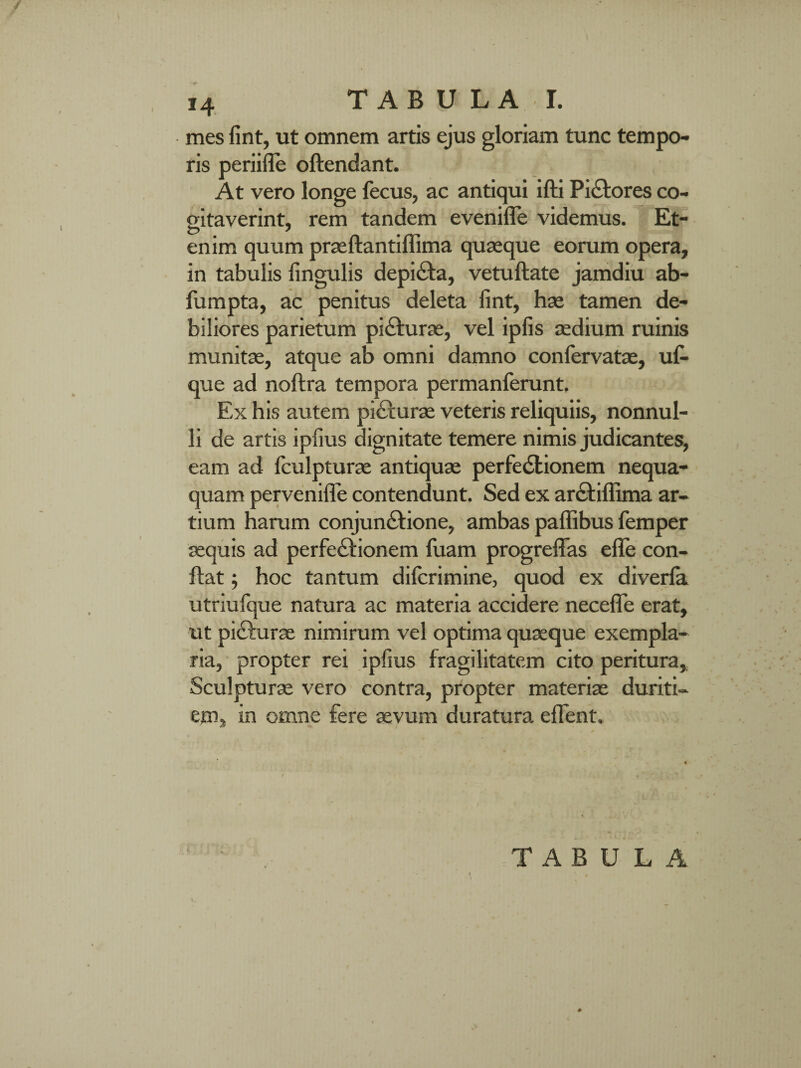 mes fint, ut omnem artis ejus gloriam tunc tempo¬ ris periifle oftendant. At vero longe fecus, ac antiqui ifti Piatores co¬ gitaverint, rem tandem evenifle videmus. Et¬ enim quum praellantiffima quaeque eorum opera, in tabulis lingulis depiCta, vetuftate jamdiu ab- fumpta, ac penitus deleta fint, hae tamen de¬ biliores parietum piCturae, vel ipfis aedium ruinis munitae, atque ab omni damno conlervatae, ufi- que ad noftra tempora permanferunt. Ex his autem picturae veteris reliquiis, nonnul¬ li de artis ipfius dignitate temere nimis judicantes, eam ad fculpturae antiquae perfectionem nequa¬ quam pervenilfie contendunt. Sed ex arCtiflima ar¬ tium harum conjunCtione, ambas palfibus femper aequis ad perfe&ionem fuam progrelfas elfe con¬ flat ; hoc tantum dilcrimine, quod ex diverfa utriufque natura ac materia accidere necelfie erat, ut pi&urae nimirum vel optima quaeque exempla¬ ria, propter rei ipfius fragilitatem cito peritura. Sculpturae vero contra, propter materiae duriti¬ em, in omne fere aevum duratura effient. T A B U L A