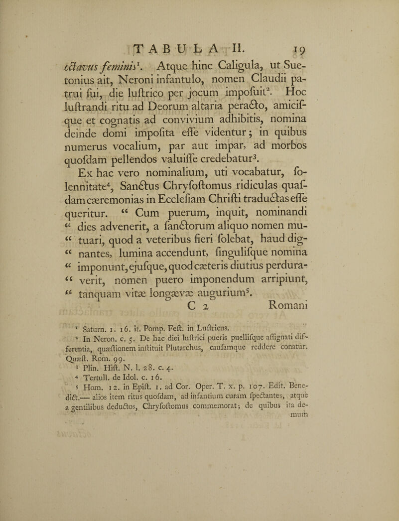 cclavus feminis. Atque hinc Caligula, ut Sue¬ tonius ait, Neroni infantulo, nomen Claudii pa¬ trui fui, die lullrico per jocum impofuil1 2. Hoc iuftrandi ritu ad Deorum altaria pera£to, amicif- que et cognatis ad convivium adhibitis, nomina deinde domi impofita efle videntur; in quibus numerus vocalium, par aut impar, ad morbos quofdam pellendos valuifle credebatur3. Ex hac vero nominalium, uti vocabatur, fo- lennitate4, San&us Chryfoftomus ridiculas quaf- dam caeremonias in Ecclefiam Chrifti traducfas effe queritur. “ Cum puerum, inquit, nominandi « dies advenerit, a fandiorum aliquo nomen mu- ‘c tuari, quod a veteribus fieri folebat, haud dig- “ nantes, lumina accendunt, fingulifque nomina « imponunt, ejufque, quod caeteris diutius perdura- “ verit, nomen puero imponendum arripiunt, <e tanquam vitae longaevae augurium5. C 2 Romani 1 Saturn. 1. 16. it. Pomp. Feft. in Luftricus. 2 In Neron. c. 5. De hac diei luftrici pueris puellifque aftignati dif¬ ferentia, quseftionem inftituit Plutarchus, caufamque reddere conatur. Quaeft. Rom. 99. 3 Plin. Hift. N. 1. 28. c. 4. 4 Tertull. de Idol. c. 1 6. 5 Hom. 12. in Epift. 1. ad Cor. Oper. T. x. p. 107. Edit. Bene- dift.— alios item ritus quofdam, ad infantium curam fpe&antes, atque a gentilibus dedu&os, Chryfoftomus commemorat j de quibus ita de¬ mum