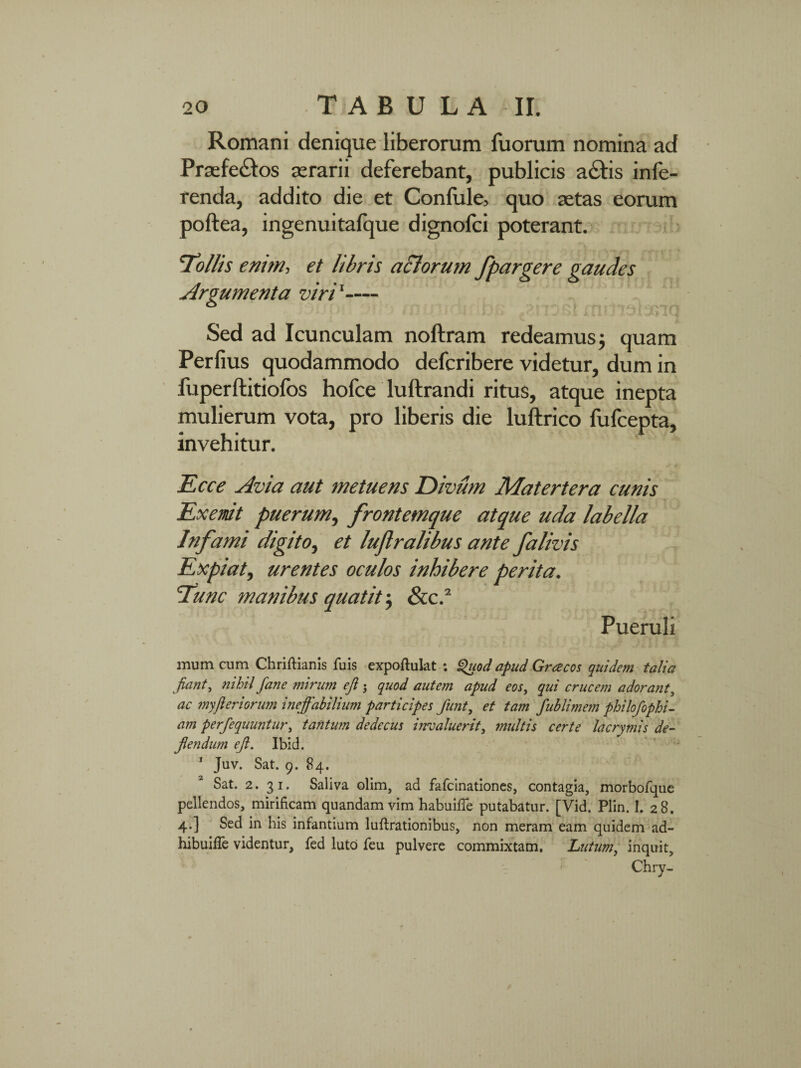 Romani denique liberorum luorum nomina ad Praefe£los aerarii deferebant, publicis adtis infe¬ renda, addito die et Confule, quo aetas eorum poftea, ingenuitafque dignolci poterant. ‘Tollis enim, et libris aclorum fpargere gaudes viri1— 1 ** f I J J 'j *“*T Sed ad Icunculam noftram redeamus j quam Perfius quodammodo defcribere videtur, dum in fuperftitiofos hofce luftrandi ritus, atque inepta mulierum vota, pro liberis die luftrico fufcepta, invehitur. E ce e Avia aut metuens Divum Matertera cunis Exemit puerum, frontemque atque uda labella Infami digito, et luflralibus ante falivis Expiat, urentes oculos inhibere perita. Tunc manibus quatit ; &c.2 Pueruli mum cum Chriftianis fuis expoftulat : Quod apud Graecos quidem talia fiant, nihil fane mirum eft ; quod autem apud eos, qui crucem adorant, ac myfleriorum ineffabilium participes funt, et tam fublimem philofophi- am perfequuntur, tantum dedecus invaluerit, multis certe lacrytnis de¬ flendum eft. Ibid. 1 Juv. Sat. 9. 84. Sat. 2. 31. Saliva olim, ad fafcinationes, contagia, morbofque pellendos, mirificam quandam vim habuifie putabatur. [Vid. Plin. I. 28. 4.] Sed in his infantium luftrationibus, non meram eam quidem ad- hibuifie videntur, fed luto feu pulvere commixtam. Lutum, inquit, Chry- Argumenta