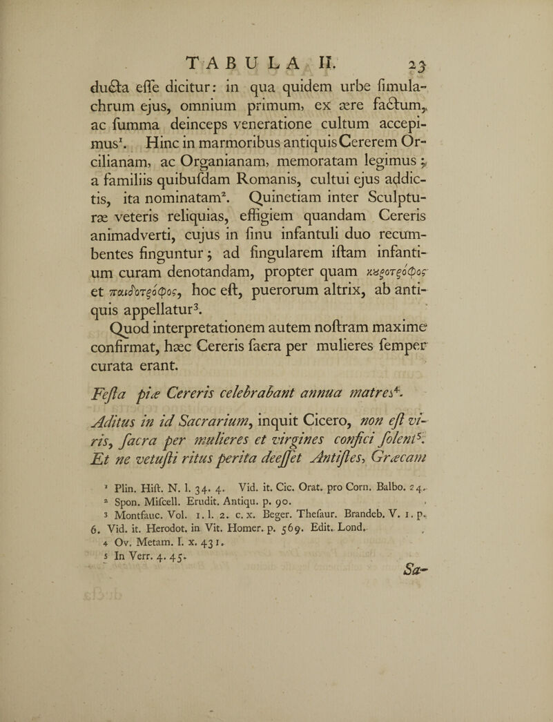 ducta effe dicitur: in qua quidem urbe fimula- chrum ejus, omnium primum, ex aere fa£tum,, ac fumma deinceps veneratione cultum accepi¬ mus1. Hinc in marmoribus antiquis Cererem Or- cilianam, ac Organianam, memoratam legimus a familiis quibufdam Romanis, cultui ejus addic¬ tis, ita nominatam2. Quinetiam inter Sculptu¬ rae veteris reliquias, effigiem quandam Cereris animadverti, cujus in linu infantuli duo recum¬ bentes finguntur; ad lingularem iftam infanti¬ um curam denotandam, propter quam xxgoTgo(p<ac¬ et 7rou<foT§o<poff hoc eft, puerorum altrix, ab anti¬ quis appellatur3 4 5. Quod interpretationem autem noftram maxime confirmat, haec Cereris faera per mulieres femper curata erant. Fejla pia Cereris celebrabant annua matres*. Aditus in id Sacrarium, inquit Cicero, non ejl vi¬ ris ^ facra per mulieres et virgines confici fiolend. Et ne vetufli ritus perita deejjet Anti fi es-, Graeam 1 Plin. Hift. N. 1. 34. 4. Vid. it. Cic. Orat, pro Corn. Balbo. 24, 2 Spon. Mifcell. Erudit. Antiqu. p. 90. 3 Montfauc. Vol. i.l. 2. c. x. Beger. Thefaur. Brandeb. V. i.p> 6. Vid. it. Herodot. in Vit. Homer. p. 569. Edit. Lond. 4 Ov. Metam. I. x. 43 1. 5 In Verr. 4. 45* Sa~