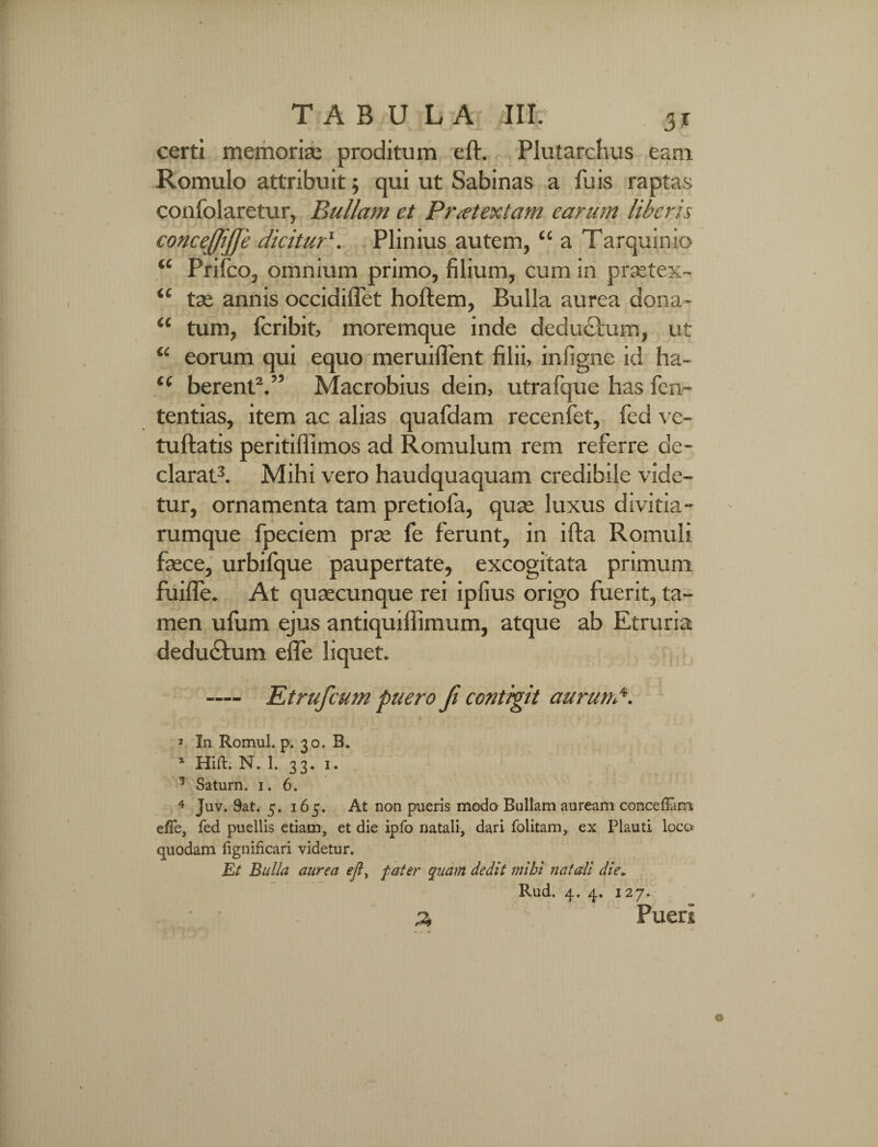 certi memoriae proditum eft. Plutarchus eam Romulo attribuit; qui ut Sabinas a fuis raptas confolaretur, Bullam et Praetextam earum liberis concejjijfe dicitur1. Plinius autem, “ a Tarquinio “ Prilco, omnium primo, filium, cum in praetex- tse annis occidiffet hoftem, Bulla aurea dona- “ tum, fcribit, moremque inde deducium, ut “ eorum qui equo meruifient filii, infigne id ha- t( berent2.” Macrobius dein, utrafque has fen~ tentias, item ac alias quafdam recenfet, fed ve- tuftatis peritiflimos ad Romulum rem referre de¬ clarat3. Mihi vero haudquaquam credibile vide¬ tur, ornamenta tam pretiola, quae luxus divitia¬ rumque fpeciem prae fe ferunt, in ifta Romuli faece, urbilque paupertate, excogitata primum fuifle. At quaecunque rei ipfius origo fuerit, ta¬ men ufiim ejus antiquiflimum, atque ab Etruria dedu&um effe liquet. — Ktrufcum puero fi contigit aurund. 3 In Romul. p. 30. B. 1 Hift. N. L 33. 1. 3 Saturn. 1. 6. 4 Juv. 9at. 5. 165. At non pueris modo Bullam auream conceflam effe, fed puellis etiam, et die ipfo natali, dari folitam, ex Plauti loco quodam fignificari videtur. Et Bulla aurea ejl, f ater quam dedit mihi natali die„ Rud. 4. 4. 127. 2, Pueri