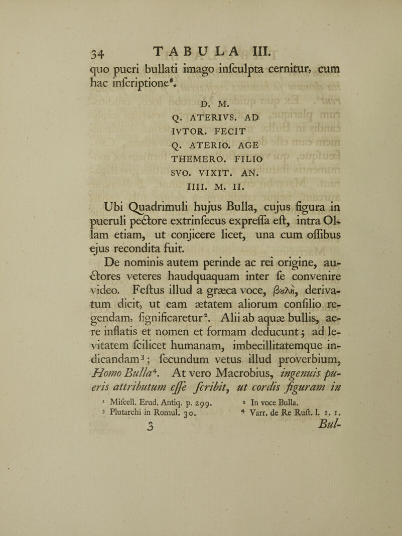 quo pueri bullati imago inlculpta cernitur, cum hac infcriptione*. D. M. Q. ATERIVS. AD n9*5. IVTOR. FECIT Q. ATERIO. AGE THEMERO. FILIO SVO. VIXIT. AN. IIII. M. II. Ubi Quadrimuli hujus Bulla, cujus figura in meruli peCtore extrinfecus exprefla eft, intra Ol¬ am etiam, ut conjicere licet, una cum oflibus «jus recondita fuit. De nominis autem perinde ac rei origine, au¬ ctores veteres haudquaquam inter (e convenire video. Feftus illud a graeca voce, /3aX«, deriva¬ tum dicit, ut eam aetatem aliorum confilio re¬ gendam, fignificaretur2. Alii ab aquae bullis, ae¬ re inflatis et nomen et formam deducunt; ad le¬ vitatem fcilicet humanam, imbecillitatemque in¬ dicandam 3; fecundum vetus illud proverbium, Homo Bulla1'. At vero Macrobius, ingenuis pu¬ eris attributum ejfe fcribit, ut cordis figuram in 1 Mifcell. Erud. Antiq. p. 299. 1 In voce Bulla. 3 Plutarchi in Romul. 30. 4 Varr. de Re Ruft. 1. 1. 1. 3 Bul-