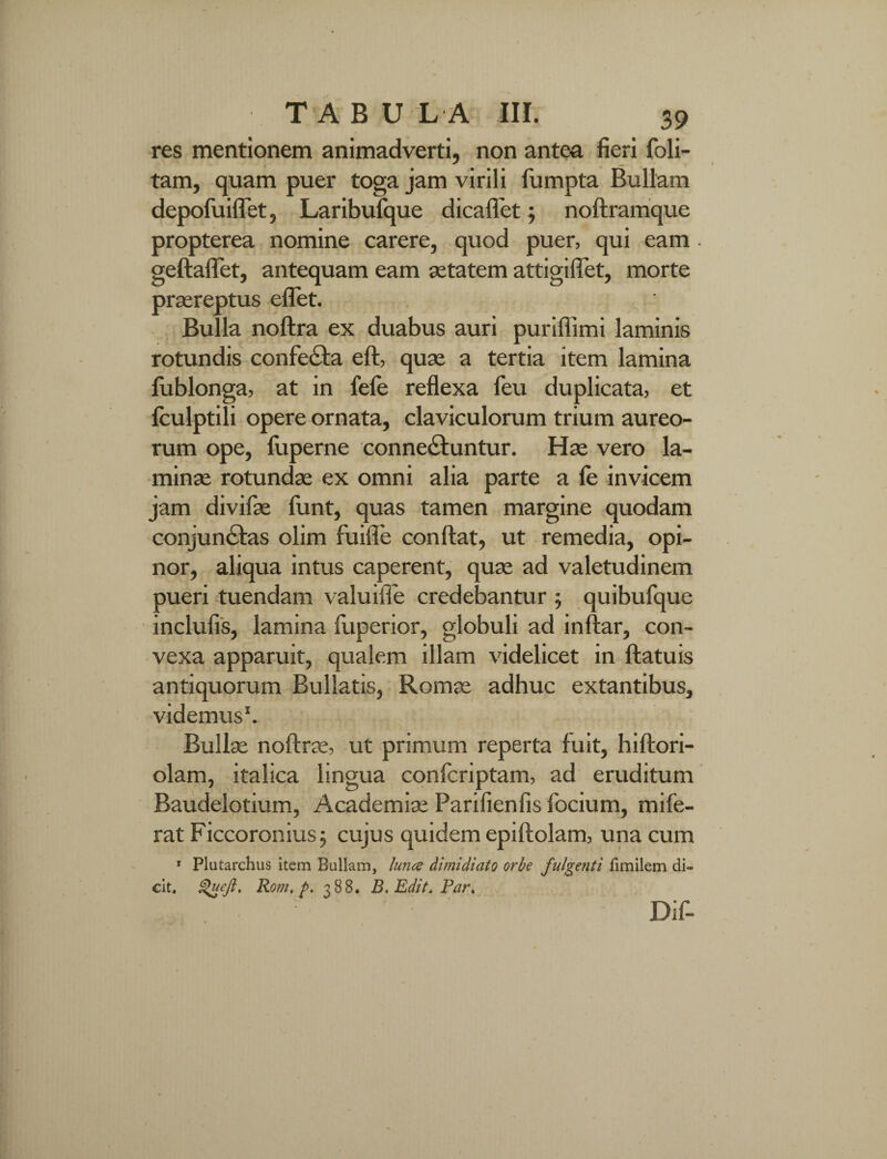 res mentionem animadverti, non antea fieri foli- tam, quam puer toga jam virili fumpta Bullam depofuiflet, Laribulque dicaflet; nodramque propterea nomine carere, quod puer, qui eam gedaflet, antequam eam aetatem attigiflet, morte praereptus edet. Bulla nodra ex duabus auri puriffimi laminis rotundis confecta eft, quae a tertia item lamina lublonga, at in fele reflexa feu duplicata, et fculptili opere ornata, claviculorum trium aureo¬ rum ope, luperne conneCtuntur. Hae vero la¬ minae rotundae ex omni alia parte a le invicem jam divifae funt, quas tamen margine quodam conjunctas olim fuifie condat, ut remedia, opi¬ nor, aliqua intus caperent, quae ad valetudinem pueri tuendam valuiile credebantur ; quibufque inclufis, lamina luperior, globuli ad indar, con¬ vexa apparuit, qualem illam videlicet in datuis antiquorum Bullatis, Romae adhuc extantibus, videmus1. Bullae nodrae, ut primum reperta fuit, hidori- olam, italica lingua confcriptam, ad eruditum Baudelotium, Academiae Parifienfis focium, mi fe¬ rat Ficcoronius; cujus quidem epidolam, una cum 1 Plutarchus item Bullam, lunce dimidiato orbe fulgenti fimilem di¬ cit. Queft. Rom, p. 388. B. Edit. Par, Dif-