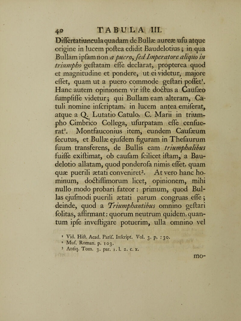 4° Diflertatiuncula quadam de Bullae aureae ufu atque origine in lucem poftea edidit Baudelotius; in qua Bullam ipiamnon a puero^fedImperatore aliquo in triumpho geftatam effe declarat, propterea quod et magnitudine et pondere, ut ei videtur, majore eflet, quam ut a puero commode geftari poflet1 *. Hanc autem opinionem vir ifte doctus a Caufaeo fiimpfiffe videtur; qui Bullam eam alteram, Ca¬ tuli nomine infcriptam, in lucem antea emiferat, atque a Lutatio Catulo, C. Marii in trium¬ pho Cimbrico Collega, ufurpatam effe cenfue- rat\ Montfauconius item, eundem Caufaeum fecutus, et Bullae ejufdem figuram in Thefaurum fuum transferens, de Bullis eam triumphalibus fuifle exiftimat, ob caufam fcilicet iftam, a Bau- delotio allatam, quod ponderoia nimis eflet, quam quae puerili aetati conveniret3. At vero hanc ho¬ minum, do£tiflimorum licet, opinionem, mihi nullo modo probari fateor : primum, quod Bul¬ las ejufmodi puerili aetati parum congruas effe ; deinde, quod a Triumphantibus omnino geftari folitas, affirmant: quorum neutrum quidem,quan¬ tum ipfe inveftigare potuerim, ulla omnino vel 1 Vid. Hift. Acad. Parif. Infcript. Vol. 3. p. 230. 1 Muf. Roman. p. 103. 3 Antiq. Tom. 3. par. i.l. 2. c. x. mo-