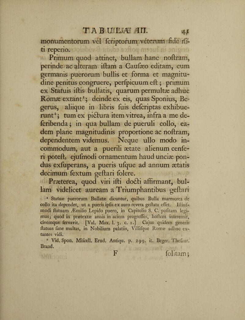 monumentorum vel fcriptorum veterum fide di¬ ti reperio. Primum quod attinet, bullam hanc noftram, perinde ac alteram iftam a Caufaeo editam, cum germanis puerorum bullis et forma et magnitu¬ dine penitus congruere, perfpicuum eft; primum ex Statuis iftis bullatis, quarum permultae adhuc Romae extant1; deinde ex eis, quas Sponius, Be- gerus, aliique in libris fuis delcriptas exhibue¬ runt 2} tum ex picfura item vitrea, infra a me de- fcribenda; in qua bullam de pueruli collo, ea¬ dem plane magnitudinis proportione ac noftram, dependentem videmus. Neque ullo modo in¬ commodum, aut a puerili aetate alienum cenfe- ri poteft, ejulmodi ornamentum haud unciae pon¬ dus exluperans, a pueris ufque ad annum aetatis decimum fextum geftari folere. Praeterea, quod viri ifti docti affirmant, bul¬ lam videlicet auream a Triumphantibus geftari 1 Statuae puerorum Bullatae dicuntur, quibus Bulla marmorea de collo ita dependet, ut a pueris iplis ex auro revera geftata eflet. Iftiuf- modi flatuam iEmilio Lepido puero, in Capitolio S. C. politam legi¬ mus ; quod in praetexte annis in aciem progrefliis, hoftem interemit, civemque fervavit. [Val. Max. 1. 3. c. 1.] Cujus quidem generis ftatuas fane multas, in Nobilium palatiis, Villifque Romse adhuc ex- tantes vidi. a Vid, Spon. Mifcell. Erud. Antiqu. p. 299. it. Beger. Thefuur. Brand. F folitam;