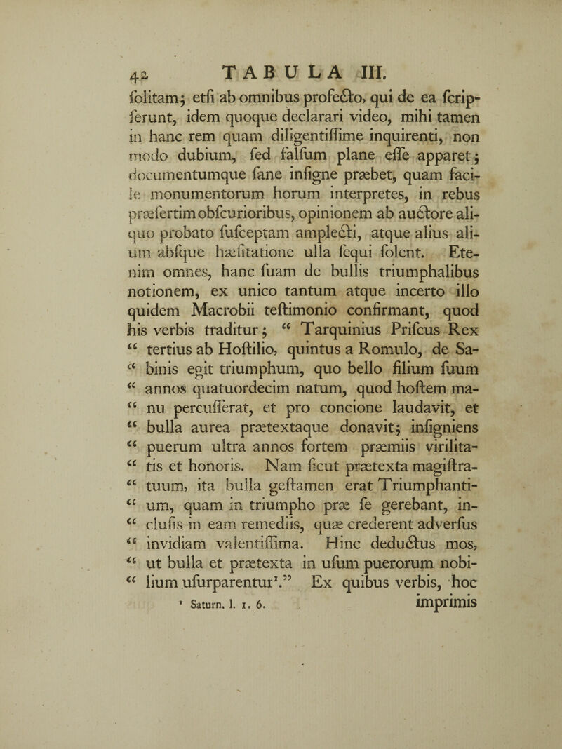 folitam; etfi ab omnibus profe&o, qui de ea fcrip- ferunt, idem quoque declarari video, mihi tamen in hanc rem quam diligentiflime inquirenti, non modo dubium, fed falfum plane effe apparet; documentumque fane inligne praebet, quam faci¬ le monumentorum horum interpretes, in rebus prasfertim obfcurioribus, opinionem ab au&ore ali¬ quo probato fulceptam amplecti, atque alius ali¬ um abfque haelitatione ulla fequi folent. Ete¬ nim omnes, hanc luam de bullis triumphalibus notionem, ex unico tantum atque incerto illo quidem Macrobii teftimonio confirmant, quod his verbis traditur; “ Tarquinius Prifcus Rex “ tertius ab Holtilio, quintus a Romulo, de Sa- “ binis egit triumphum, quo bello filium fuum “ annos quatuordecim natum, quod hoftem ma- “ nu percufferat, et pro concione laudavit, et “ bulla aurea praetextaque donavit; infigniens 4‘ puerum ultra annos fortem praemiis virilita- “ tis et honoris. Nam ficut praetexta magiftra- “ tuum, ita bulla ge flamen erat Triumphanti- ‘£ um, quam in triumpho prae fe gerebant, in- ‘£ clulis in eam remediis, quae crederent adverlus “ invidiam valentiffima. Hinc deducius mos, 45 ut bulla et praetexta in ufum puerorum nobi- w lium ufurparentur1.” Ex quibus verbis, hoc * Saturn. 1. i, 6. imprimis