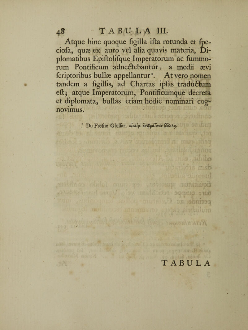 Atque hinc quoque figilla ifta rotunda et fpe- ciofa, quae ex auro vel alia quavis materia, Di¬ plomatibus Epiftolifque Imperatorum ac lummo- rum Pontificum adne&ebantur, a medii aevi fcriptoribus bullae appellantur ‘. At vero nomen tandem a figillis, ad Chartas iplas tradu&um eft; atque Imperatorum, Pontificumque decreta et diplomata, bullas etiam hodie nominari cog¬ novimus. I DuFrefne Gloilar. oinuu e<r$paf«rev ■ \ x «-t f i y TABULA