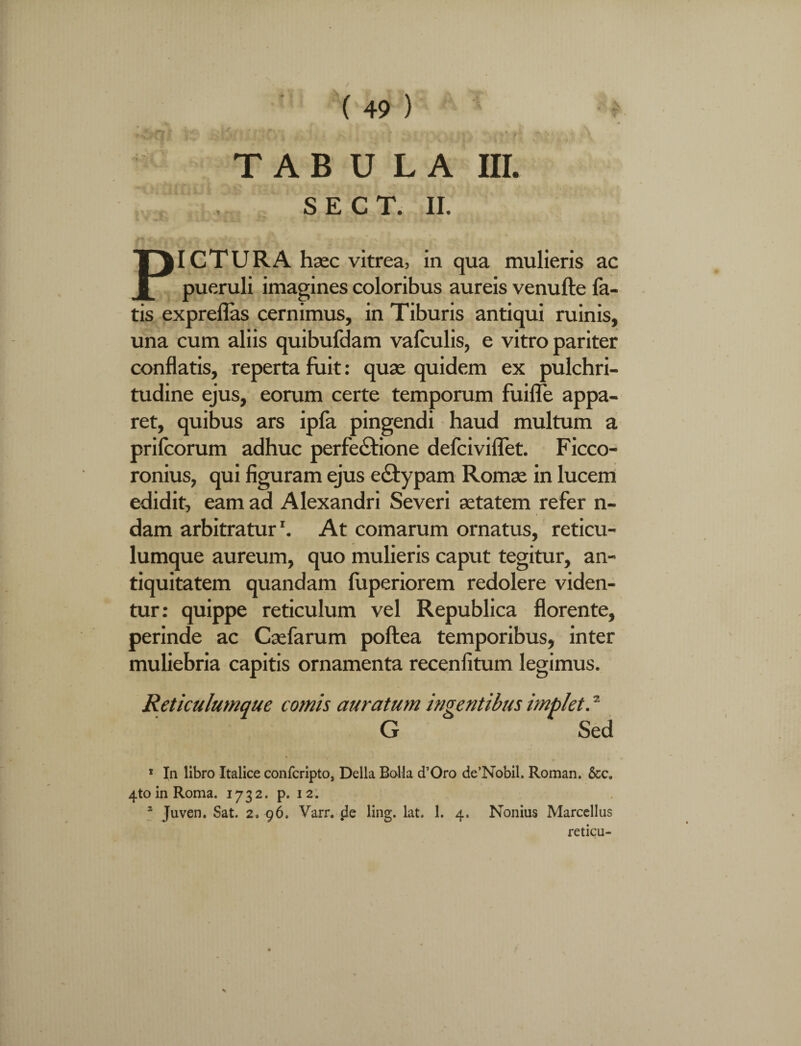 s e c t. ii. /5 j V v. ; - “ t x ' PICTURA haec vitrea, in qua mulieris ac pueruli imagines coloribus aureis venufte fa¬ tis expreflas cernimus, in Tiburis antiqui ruinis, una cum aliis quibufdam vafculis, e vitro pariter conflatis, reperta fuit: quae quidem ex pulchri¬ tudine ejus, eorum certe temporum fuiffe appa¬ ret, quibus ars ipfa pingendi haud multum a prifcorum adhuc perfectione defciviffet. Ficco- ronius, qui figuram ejus edtypam Romae in lucem edidit, eam ad Alexandri Severi aetatem refer n- dam arbitratur'. At comarum ornatus, reticu¬ lumque aureum, quo mulieris caput tegitur, an¬ tiquitatem quandam fuperiorem redolere viden¬ tur: quippe reticulum vel Republica florente, perinde ac Caefarum poftea temporibus, inter muliebria capitis ornamenta recenfitum legimus. Reticulumque comis auratum ingentibus implet.2 G Sed T In libro Italice confcripto, Delia Balla cTOro de’Nobil. Roman. &c. 4toinRoma. 1732. p. 12. 3 Juven. Sat. 2. 96. Varr. jle ling. lat. 1. 4. Nonius Marcellus reticu-