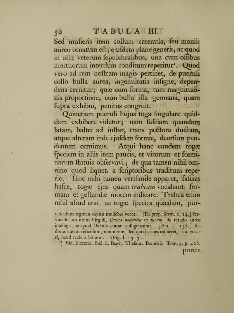 Sed mulieris item collum catenula, feu monili aureo ornatum eft ; ejufdem plane generis, ac quod in ollis veterum fepulchralibus, una cum offibus mortuorum interdum conditum reperitur1. Quod vero ad rem noftram magis pertinet, de pueruli collo bulla aurea, ingenuitatis inligne, depen¬ dens cernitur; quas cum forma, tum magnitudi¬ nis proportione, cum bulla ifta germana, quam fupra exhibui, penitus congruit. Quinetiam pueruli hujus toga lingulare quid¬ dam exhibere videtur; nam fafciam quandam latam, baltei ad inftar, trans pe&ora du£fcam, atque alteram inde ejufdem formas, deorfum pen¬ dentem cernimus. Atqui hanc eandem togas fpeciem in aliis item paucis, et virorum et foemi- narum ftatuis obfervavi; de qua tamen nihil om¬ nino quod liquet, a fcriptoribus traditum repe- rio. Hoc mihi tamen verifimile apparet, falcias hafce, togas ejus quam trabeam vocabant, for¬ mam et geftandas morem indicare. Trabea enim nihil aliud erat, ac togas Ipecies quasdam, pur- - * O - *- . ** 5 -/IS . ® ffc <9% :-m reticulum tegmen capitis muliebre vocat. [Deprop. Serm. c. 14.] Ser¬ vius locum iftum Virgilii, Crines nodantur in aurum, de retiolo aureo intelligit, in quod Didonis comae colligebantur. [iEn. 4. 138.] Ifi- dorus autem reticulum, non a rete, fed quod crines retineret, ita voca¬ ri, haud rede arbitratur. Orig. 1. 19. 31. * Vid, Ficcoron. ibid. it. Beger. Thefaur. Brandeb. Tom. 3. p. 426, pureis