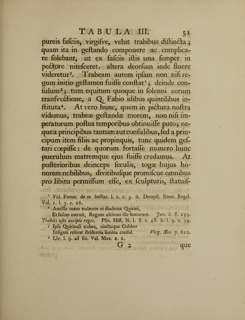 pureis falciis, virgifve, velut trabibus diftin£ta ; quam ita in geftando componere ac complica¬ re folebant, ut ex fafciis iftis una femper in pedflore nitefceret, altera deorfum inde fluere videretur1. Trabeam autem ipfam non nifl re¬ gum initio geftamen fuifle conflat2; deinde con- fulum3; tum equitum quoque in folen ni eorum tranfvedtione, a Fabio idibus quintilibus in- ftituta4. At vero hunc, quem in pictura noftra videmus, trabeae geftandae morem, non nifl im¬ peratorum poftea temporibus obtinuifle puto; ne¬ que a principibus tantum aut conlulibus, fed a prin- cipum item filiis ac propinquis, tunc quidem gef- tari coepifle : de quorum fortafle numero hunc puerulum matremque ejus fuifle credamus. At pofterioribus deinceps feculis, togse hujus ho¬ norem nobilibus, divitibulque promilcue omnibus pro libitu permiflum efle, ex fculpturis, ftatuif- ' ‘ J-.. * A v - .. 'is. •<_ U-. . * \ . w # • 1 Vid. Ferrar. dc re beftiar. 1. 2* c. 5. it. Dempft. Etrur. Regal. Vol. 1. 1. 3. c. 26. * Ancilla natus trabeam et diadema Quirini, Etfafces meruit. Regum ultimus ille bonorum. Juv. S. 8. 259. Trabeis ufos accipio reges. Plin. Hift. N. 1. 8. c. 48. it. 1. 9. c. 39. 3 Ipfe Quirinali trabea, cin&uque Gabino Irt lignis referat ftridentia limina conful. Virg. JEn. 7. 612. 4 Liv. 1. 9. ad fin. VaL Max. 2. 2. G z que