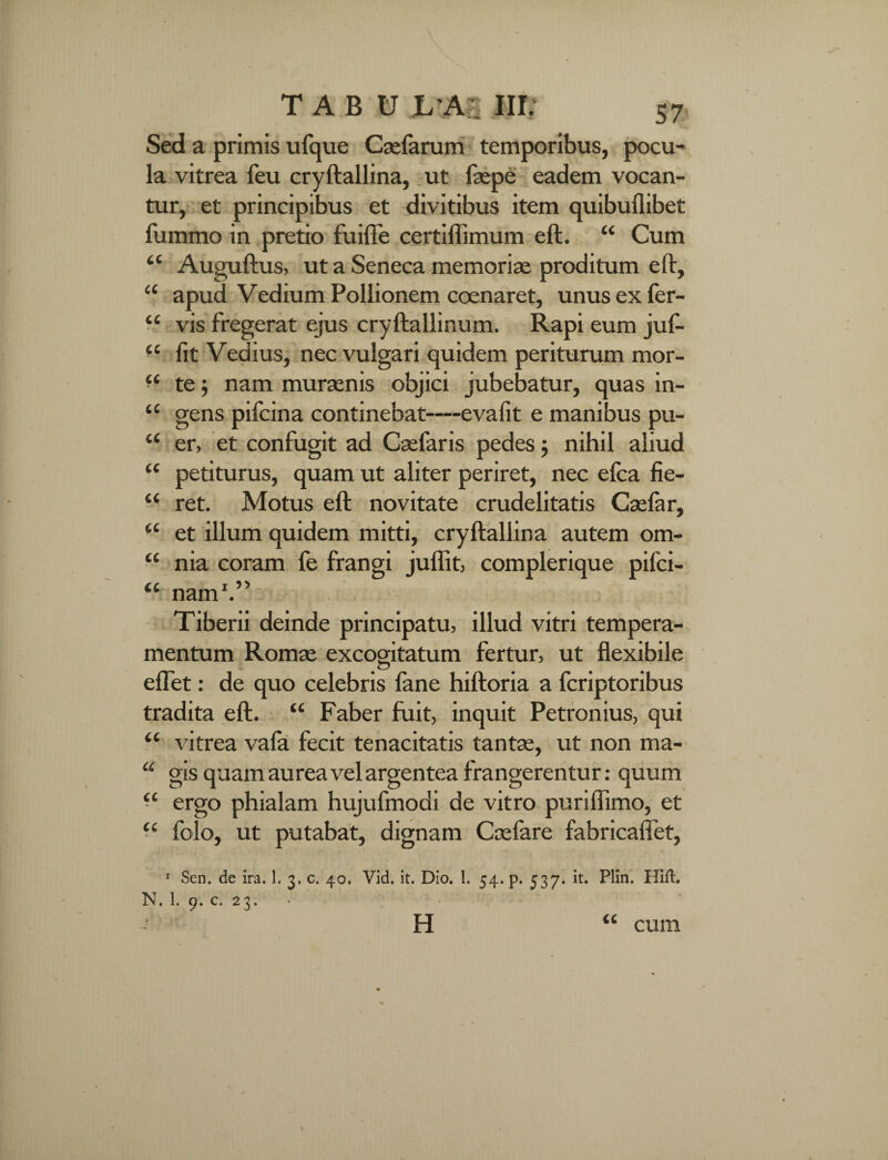 Sed a primis ufque Casfarum temporibus, pocu¬ la vitrea feu cryftallina, ut faspe eadem vocan¬ tur, et principibus et divitibus item quibuflibet fummo in pretio fuifte certiffimum eft. “ Cum Auguftus, ut a Seneca memoriae proditum eft, apud Vedium Pollionem coenaret, unus ex ler- vis fregerat ejus cryftallinum. Rapi eum juf- “ fit Vedius, nec vulgari quidem periturum mor¬ te ; nam muraenis objici jubebatur, quas in¬ gens pifcina continebat—evafit e manibus pu¬ er, et confugit ad Casfaris pedes; nihil aliud petiturus, quam ut aliter periret, nec efea fie- “ ret. Motus eft novitate crudelitatis Casfar, et illum quidem mitti, cryftallina autem om¬ nia coram fe frangi juffit, complerique pifei- IC CC cc cc cc cc cc cc cc cc nam I 9> Tiberii deinde principatu, illud vitri tempera¬ mentum Romae excogitatum fertur, ut flexibile effet: de quo celebris fane hiftoria a feriptoribus tradita eft. “ Faber fuit, inquit Petronius, qui “ vitrea vafa fecit tenacitatis tantas, ut non ma- u gis quam aurea vel argentea frangerentur: quum ergo phialam hujufmodi de vitro puriflimo, et folo, ut putabat, dignam Casfare fabricafiet, CC CC 1 Sen. de ira. 1. 3. c. 40. Vid. it. Dio. 1. 54. p. 537. it. Plin. HifL 1\. 1. p. c. 23» H cum