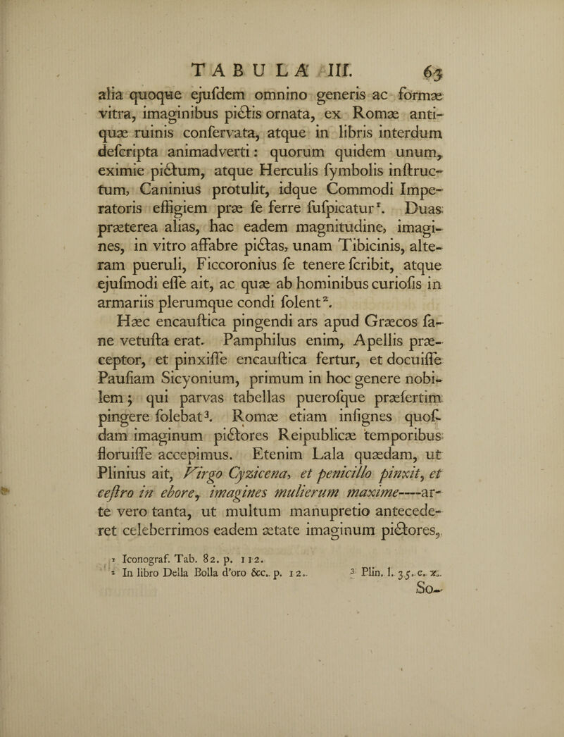 alia quoque ejufdem omnino generis ac formae vitra, imaginibus pi£tis ornata, ex Romae anti¬ quae ruinis confervata, atque in libris interdum defcripta animadverti: quorum quidem unum, eximie pi£tum, atque Herculis fymbolis inftruc- tum, Caninius protulit, idque Commodi Impe¬ ratoris effigiem prae fe ferre lufpicatur1. Duas praeterea alias, hac eadem magnitudine, imagi¬ nes, in vitro affabre pidfas, unam Tibicinis, alte¬ ram pueruli, Ficcoronius fe tenere fcribit, atque ejufmodi effe ait, ac quae ab hominibus curiofis in armariis plerumque condi folent2. Haec encauftica pingendi ars apud Graecos la- ne vetufta erat. Pamphilus enim, Apellis prae¬ ceptor, et pinxiffe encauftica fertur, et docuifle Paufiam Sicyonium, primum in hoc genere nobi¬ lem ; qui parvas tabellas puerofque praefertim pingere folebat3. Romae etiam inlignes quof- dam imaginum pidlores Reipublicae temporibus floruiffe accepimus. Etenim Lala quaedam, ut Plinius ait, Virgo Cyzicena, et penicillo pinxit, et ceftro in ebore, imagines mulierum maxime—ar¬ te vero tanta, ut multum manupretio antecede¬ ret celeberrimos eadem aetate imaginum pi£tores,. * Iconograf. Tab. 82. p. 112. 1 Xn libro Delia Bolla d’oro 6cc». p. 12». f Plin. 1. 3.5. c,.^. 5)0-»'