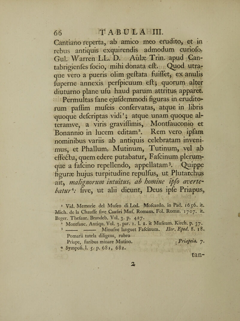 Cantiano reperta, ab amico meo erudito, et in rebus antiquis exquirendis admodum curiofo, Gul. Warren LL. D. Aulas Trin. apud Can- tabrigienfes focio, mihi donata eft. Quod utra¬ que vero a pueris olim geftata fuiflet, ex anulis fuperne annexis perfpicuum eft; quorum alter diuturno plane ufu haud parum attritus apparet. Permultas fane ejufdemmodi figuras in erudito¬ rum palfim mufeis confervatas, atque in libris quoque defcriptas vidi1; atque unam quoque al- teramve, a viris graviffimis, Montfauconio et Bonannio in lucem editam2. Rem vero ipfam nominibus variis ab antiquis celebratam inveni¬ mus, et Phallum, Mutinum, Tutinum, vel ab effe£Iu, quem edere putabatur, Fafcinum plerum¬ que a fafcino repellendo, appellatam3. Quippe figura; hujus turpitudine repulfus, ut Plutarchus ait, malignorum intuitus, ab homine ipfo averte- batur4; five, ut alii dicunt, Deus ipfe Priapus, 1 Vid. Memorie dei Mufeo di Lod. Mofcardo. in Pad. i656. it» Mich. de la Chauffe five Caufaei Muf. Romam. Fol. Romae. 1707. it.. Beger. Thefaur. Brandeb. Vol. 3. p. 427. 2 Montfauc. Antiqu. Vol. 3. par. 1. 1. 2. it Mufeum. Kirch. p. 37. 3 - - Minufve languet Fafcinum. Hor,Epod.S, 18» Pomarii tutela diligens, rubro Priape, furibus minare Mutino» • Priapeia, 7. 4 Sympoli. 1. 5. p. 68 i, 682. tan- %