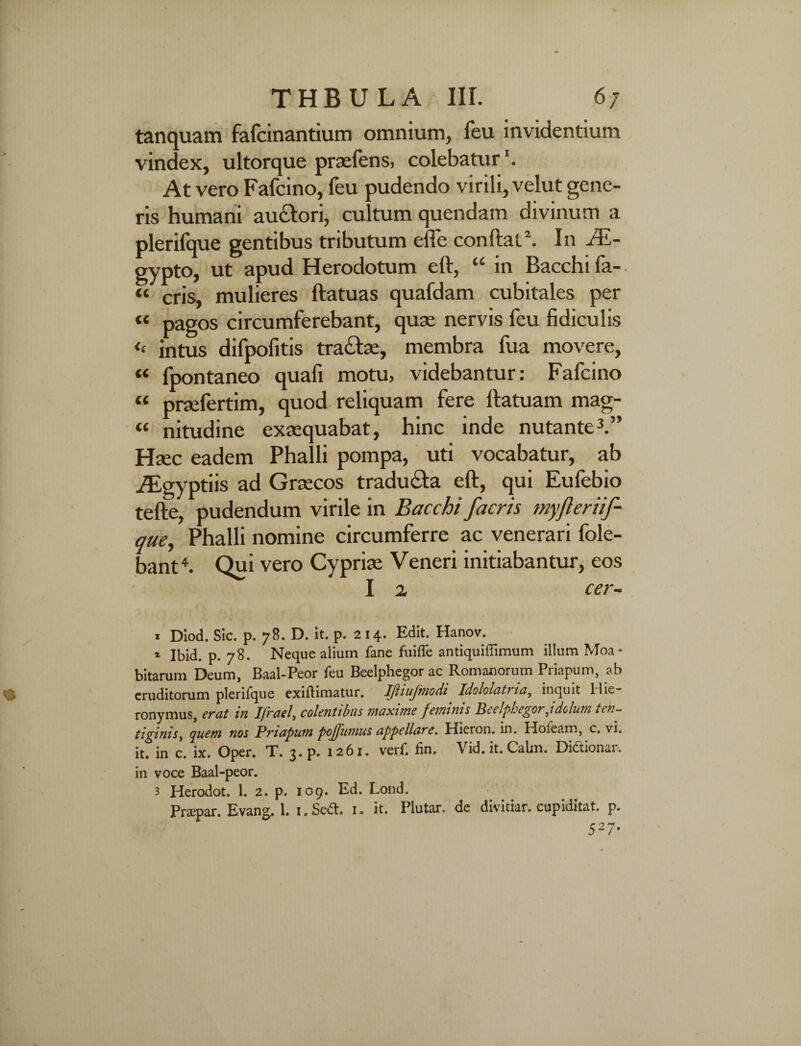 THBULA IIL 6/ tanquam fafcinantium omnium, feu invidentium vindex, ultorque praefens, colebatur At vero Fafcino, feu pudendo virili, velut gene¬ ris humani auctori, cultum quendam divinum a plerifque gentibus tributum effe confiati 2. In Ae¬ gypto, ut apud Herodotum eft, “ in Bacchi fa- « eris, mulieres ftatuas quafdam cubitales per « pagos circumferebant, quae nervis feu fidiculis <e intus difpofitis trahae, membra fua movere, « fpontaneo quafi motu, videbantur: Fafcino « praefertim, quod reliquam fere ftatuam mag- « nitudine exaequabat, hinc inde nutante3.” Haec eadem Phalli pompa, uti vocabatur, ab Agyptiis ad Graecos tradu&a eft, qui Eufebio tefte, pudendum virile in Bacchi facris myfteriif- que, Phalli nomine circumferre ac venerari fole- bant4. Qui vero Cypriae Veneri initiabantur, eos I a cer- i Diod. Sic. p. 78. D. it. p. 214. Edit. Hanov. 1 Ibid. p. 78. Neque alium fane fuifle antiquiflimum illum Moa- bitarum Deum, Baal-Peor feu Beelphegor ac Romanorum Priapum, ab eruditorum plerifque exiftimatur. IJhujmodi Idololcit? ia, inquit Ilie- ronymus, erat in Ifrael, colentibus maxime feminis Beelphegor Jdolum ten¬ tiginis, quem nos Priapum pojfumus appellare. Hieron. in. Holeam, c. vi. it. in c. ix. Oper. T. 3. p. 1261. verf. fin. Vid.it.Calm. Didionar, in voce Baal-peor. 3 Herodot. 1. 2. p. 109. Ed. Lond.