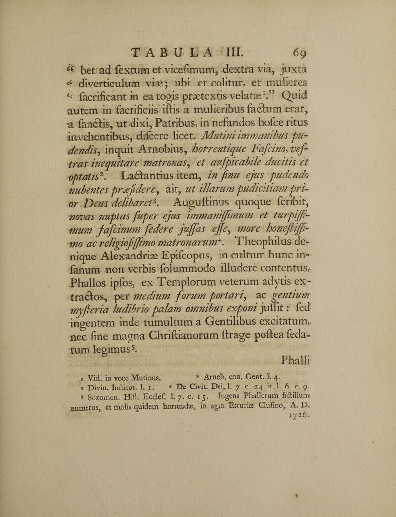 « bet ad fex tum et vicefimum, dextra via, juxta ‘c diverticulum vix; ubi et colitur, et mulieres <c facrificant in ea togis praetextis velatae1.” Quid autem in facrificiis iftis a mulieribus factu m erat, a fanetis, ut dixi, Patribus, in nefandos hofce ritus invehentibus, difeere licet. Mutini immanibus pu¬ dendis, inquit Arnobius, horrentique Fafcino, vef- tras inequitare matronas, et aufpicabile ducitis et optatis2. Lactantius item, in Jmu ejus pudendo nubentes prajidere, ait, ut illarum pudicitiam pri¬ or Deus delibaret*. Auguftinus quoque feribit, novas nuptas fuper ejus immanijfmum et turpiffi- mum fafeinum [edere jujfas ejfe, more bonejlijfi- mo ac religiofijjimo matronarum4. Theophilus de¬ nique Alexandrise Epifcopus, in cultum hunc in- fanum non verbis folummodo illudere contentus. Phallos ipfos, ex Templorum veterum adytis ex- tractos, per medium forum portari, ac gentium myfteria ludibrio palam omnibus exponi jufiit: led ingentem inde tumultum a Gentilibus excitatum, nec fine magna Chriftianorum ftrage poftea feda- tum legimus5. Phalli > Vid. in voce Mutinus. 1 Arnob. con. Gent. K 4. 3 Divin. Inftitut. 1. 1. < De Civit. Dei, 1. 7. c. 24. it. 1. 6. c. 9. s Sozomen. Hift. Ecclef. 1. 7. c. 1 5. Ingens Phallorum Milium numerus, et molis quidem horrendas, in agro Etruria; Clufmo,. A. Dt. 1.7 2-6»*