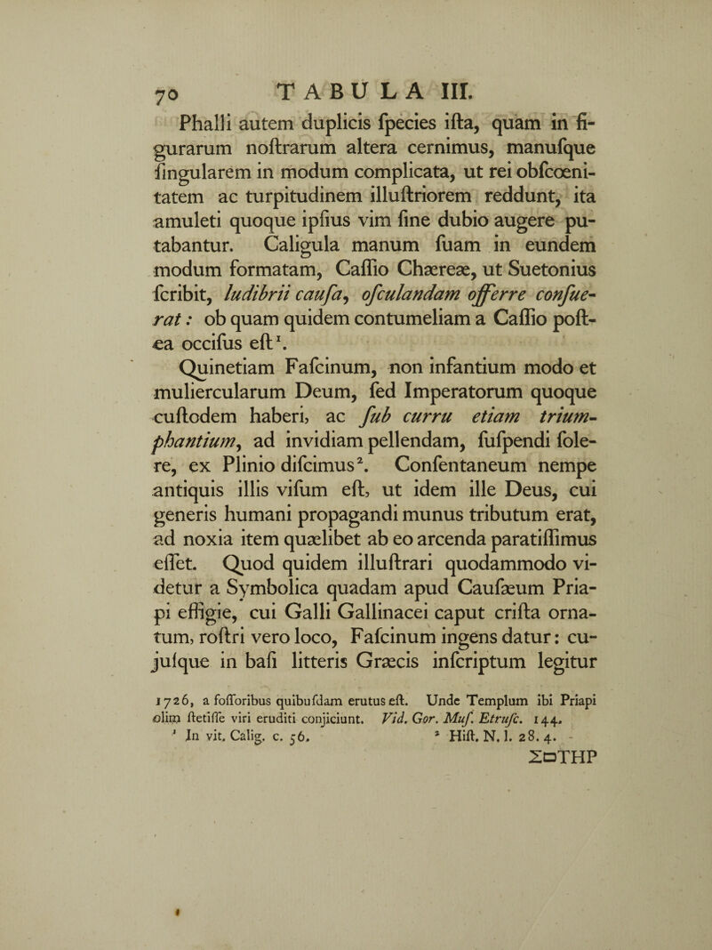 Phalli autem duplicis fpecies ifta, quam in fi¬ gurarum noftrarum altera cernimus, manufque Angularem in modum complicata, ut rei obfcoeni- tatem ac turpitudinem illuftriorem reddunt, ita amuleti quoque ipfius vim fine dubio augere pu¬ tabantur. Caligula manum fuam in eundem modum formatam, Caflio Chaereae, ut Suetonius fcribit, ludibrii caufa, ofculandam offerre confue- rat: ob quam quidem contumeliam a Caflio poft- ea occifus eft1. Quinetiam Fafcinum, non infantium modo et muliercularum Deum, fed Imperatorum quoque cuftodem haberi, ac fub curru etiam trium¬ phantium, ad invidiam pellendam, fufpendi fole- re, ex Plinio difcimus2. Confentaneum nempe antiquis illis vifum eft, ut idem ille Deus, cui generis humani propagandi munus tributum erat, ad noxia item quaelibet ab eo arcenda paratiflimus eflet. Quod quidem illuftrari quodammodo vi¬ detur a Symbolica quadam apud Caufaeum Pria¬ pi effigie, cui Galli Gallinacei caput crifta orna¬ tum, roftri vero loco, Fafcinum ingens datur: cu- julque in bafi litteris Graecis infcriptum legitur 1726, a fofforibus quibufdam erutus eft. Unde Templum ibi Priapi ©lim ftetifle viri eruditi conjiciunt. Vid. Gor. Muf. Etrufc. 144. * In vit, Calig. c. 56, 1 Hift. N. 1. 28.4. - ZoTHP