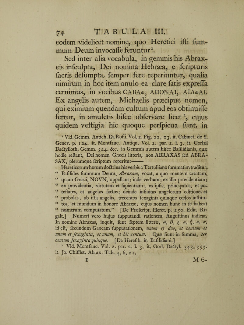 eodem videlicet nomine, quo Heretici ifti fum- mum Deum invocafle feruntur1. Sed inter alia vocabula, in gemmis his Abrax- eis infculpta, Dei nomina Hebraea, e fcripturis facris defumpta, femper fere reperiuntur, qualia nimirum in hoc item anulo ea clare fatis exprelTa cernimus, in vocibus CABAa, ADONAI, AlAaAI. Ex angelis autem, Michaelis praecipue nomen, qui eximium quendam cultum apud eos obtinuifle fertur, in amuletis hifce obfervare licet % cujus quidem veftigia hic quoque perfpicua funt, in 1 Vid.Gemm. Antich.DaRofii.Vol. 2.Fig. 22, 23. it. Cabinet. de S. Genev. p. 124. it. Montfauc. Antiqu. Vol. 2. par. 2. 1. 3. it. Gorlaei Da&ylioth. Gemm. 324. &c. in Gemmis autem hifce Bafilidianis, quae hodie reftant, Dei nomen Graecis litteris, non ABRAXAS fed ABRA¬ SA X, plerumque fcriptum reperitur- Hereticorum horum doftrina his verbis a Tertulliano fummatim traditur, “ Bafilides fummum Deum, Abraxam, vocat, a quo mentem creatam, “ quam Graeci, NOVN, appellant} inde verbum} ex illo providentiam; <e ex providentia, virtutem et fapientiam} ex ipfis, principatus, et po- “ teftates, et angelos fados} deinde infinitas angelorum editiones et “ probolas} ab iftis angelis, trecentos fexaginta quinque coelos inftitu- “ tos, et mundum in honore Abraxae} cujus nomen hunc in fe habeat <c numerum computatum.” [De Praefcript. Heret. p. 250. Edit. Ri- galt.] Numeri vero hujus fupputandi rationem Auguftinus indicat* In nomine Abraxas, inquit, funt feptem litterae, cs, /3, a, £, a, <r, id eft, fecundum Graecam fupputationem, unum et duoy et centum et unum et fexaginta, et unum, et bis centum. Quae fiunt in fumma, ter centum fexaginta quinque. [De Herefib. in Bafilidiani.] 2 Vid. Montfauc. Vol. 2. par. 2. 1. 3. it. Gorh Dadtyl. 343> 353* it. Jo. Chifflet. Abrax. Tab. 4, 6, 21. I m e-