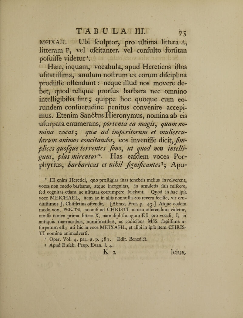 / MGIXAH. Ubi fculptor, pro ultima littera A, litteram P, vel ofcitanter, vel confulto forlitan pofuiiTe videtur \ Hsec, inquam, vocabula, apud Hereticos iftos ufitatiflima, anulum noftrum ex eorum dilciplina prodiiffe oftendunt: neque illud nos movere de¬ bet, quod reliqua prorfus barbara nec omnino intelligibilia fint; quippe hoc quoque cum eo¬ rundem confuetudine penitus convenire accepi¬ mus. Etenim San£tus Hieronymus, nomina ab eis ufurpata enumerans, portenta ea magis, quam no¬ mina vocat $ qu£ ad imperitorum et muliercu¬ larum animos concitandos, eos invenifle dicit, frn- plices quofque terrentes fono, ut quod non intelli- gunty plus mirentur*. Has eafdem voces Por- phyrius, barbaricas et nihil fignificantes 1 2 3$ Apu- 1 Hi enim Heretici, quo praefUgias fuas tenebris melius involverent, voces non modo barbaras, atque incognitas, in amuletis fuis mifcere, fed cognitas etiam ac ufitatas corrumpere folebant. Quod in hac ipfa voce MEICHAEL, item ac in aliis nonnullis eos revera fecilTe, vir eru- ditiffimus J. Chiffletius oftendit. [Abrax. Prot. p. 43.] Atque eodem modo vox, P6ICTG, nonnift ad CHRISTI nomen referendum videtur, omifla tamen prima littera X, nam diphthongum EI pro vocali, I, in antiquis marmoribus, numifmatibus, ac codicibus MSS. fepiffime u- furpatum eft; uti hic in voce MEIXAHL, et alibi in ipfo item CHRIS^ TI nomine animadverti. 2 Oper. Vol. 4. par. 2. p. 581. Edit. Benedid:. 3 Apud Eufeb. Prasp. Evan. 1. 4.