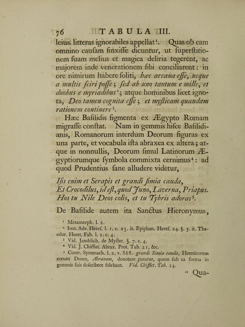 y6 I TABULA III. leius, litteras ignorabiles appellat1. Quas ob eam omnino caufam finxiffe dicuntur, ut luperftitio- nem fuam melius et magica deliria tegerent, ac majorem inde venerationem libi conciliarent: in ore nimirum habere foliti, hac arcana ejfe, neque a multis fciri pojfe; fed ab uno tantum e mille, et duobus e myriadibus2; atque hominibus licet igno¬ ta, Deo tamen cognita ejfe; et myflicam quandam rationem continere 3. Haec Bafilidis figmenta ex ^Egypto Romam migrafle conflat. Nam in gemmis hifce Bafilidi- anis, Romanorum interdum Deorum figuras ex una parte, et vocabula illa abraxea ex altera; at¬ que in nonnullis, Deorum fimul Latinorum JE- gyptiorumque fymbola commixta cernimus4: ad quod Prudentius fane alludere videtur. I/is enim et Serapis et grandi ftmia cauda, Et Crocodilus, id ejl, quod Juno, Laverna, Priapus, Hos tu Nile Deos colis, et tu Lybris adorass. De Bafilide autem ita Sanclus Hieronymus, T Metamorph. I. 2. a Iren. Adv.Heref. 1. 1. c. 23. it. Epiphan. Heref. 24. §. 5. it. The- odor. Heret. Fab. 1. 1. c. 4. 3 Vid. Jamblich. de Myfter. §. 7. c. 4. * Vid. J. Chifflet. Abrax. Prot. Tab. 21, &c. 5 Contr. Symmach. 1. 2. v. 868. grandi Simia cauda, Hereticorum eorum Deum, Abraxam, denotare putatur, quem fub ea forma in gemmis fuis deferibere folebant. Vid. Chifflet. iab. 14.