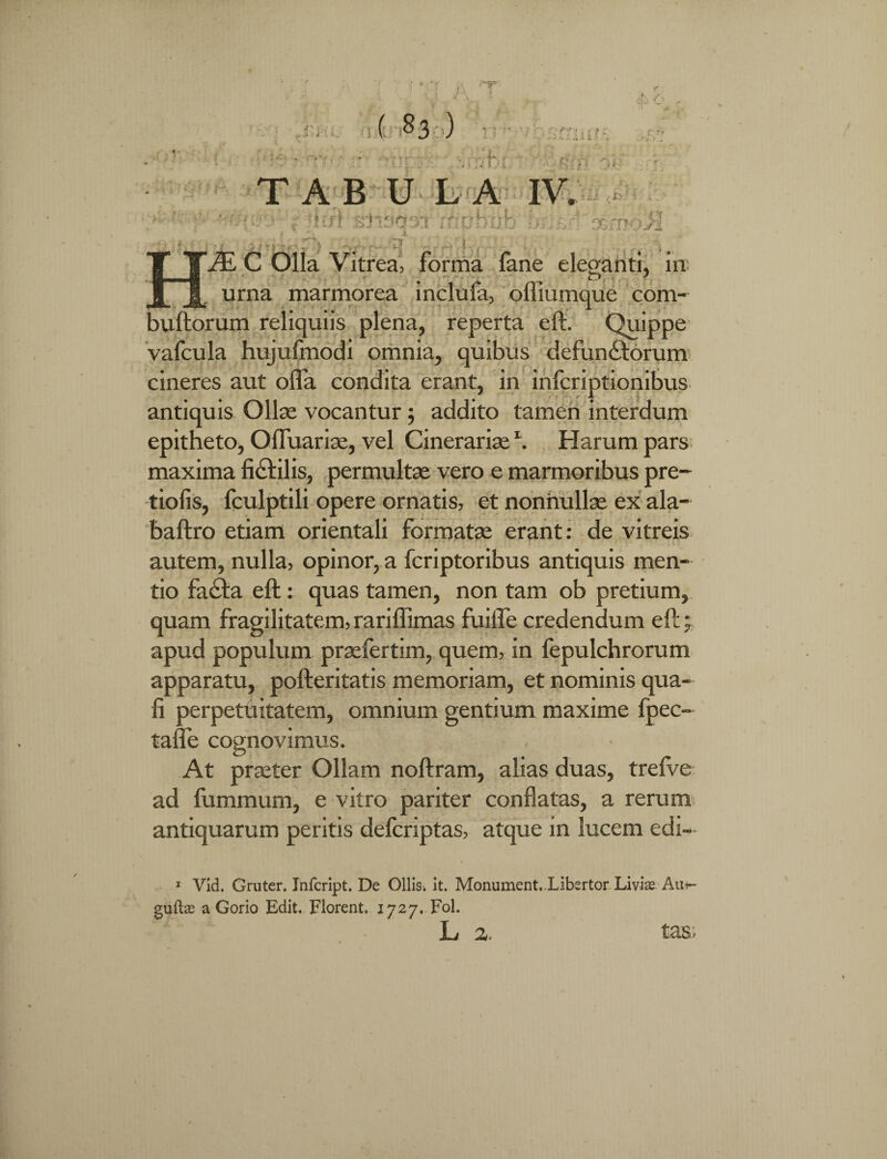 ( §3 ) .■ ii , Jb! i o&moil T A B U L A IV. 1 f ■. , !; - si' * ei t ■ ■ ^ VE C Olla Vitrea, forma lane eleganti, in: urna marmorea inclufa, offiumque com- buftorum reliquiis plena, reperta eft. Quippe vafcula hujufmodi omnia, quibus defun&orum cineres aut offa condita erant, in infcriptionibus antiquis Ollas vocantur ; addito tamen interdum epitheto, Offuarise, vel Cinerarias \ Harum pars maxima fi&ilis, permultas vero e marmoribus pre- tiofis, lculptili opere ornatis, et nonnullae ex ala- baftro etiam orientali formatae erant: de vitreis autem, nulla, opinor, a fcriptoribus antiquis men¬ tio fa£ta eft: quas tamen, non tam ob pretium, quam fragilitatem, rariffimas fuiffe credendum eft j apud populum prasfertim, quem, in fepulchrorum apparatu, pofteritatis memoriam, et nominis qua¬ li perpetuitatem, omnium gentium maxime fpec- taffe cognovimus. At praeter Ollam noftram, alias duas, trelve ad fummum, e vitro pariter conflatas, a rerum antiquarum peritis defcriptas, atque in lucem edi- 1 Vid. Gruter. Jnfcript. De Ollis* it. Monument.Xibsrtor Liviae Au^- guiLe a Gorio Edit. Florent. 1727, Fol. L z. tas;