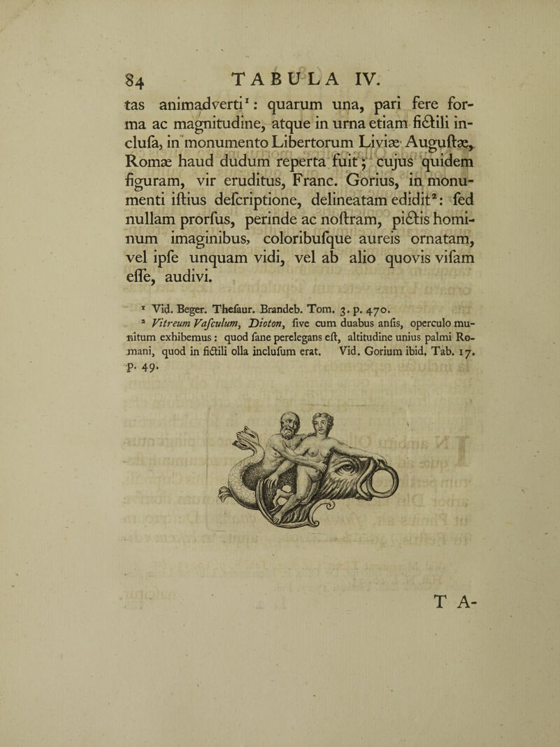 tas animadverti1: quarum una, pari fere for¬ ma ac magnitudine, atque in urna etiam fi&ili in- menti iftius defcriptione, delineatam edidit2: fed nullam prorfus, perinde ac noftram, pi£tis homi¬ num imaginibus, coloribulque aureis ornatam, vel ipfe unquam vidi, vel ab alio quovis vifam efle, audivi. 3 Vid. Beger. Thefaur. Brandeb. Tom, 3. p. 470. * Vitreum Vafculum, Dioton, live cum duabus anlis, operculo mu¬ nitum exhibemus: quod fane perelegans eft, altitudine unius palmi Ro- juani, quod in fidili olla inclufum erat. Vid. Gorium ibid. Tab. 17. p. 49. T A- clula, in monumento Libertorum Liviae Auguftse, Romae haud dudum reperta fuit; cujus quidem figuram, vir eruditus, Franc. Gorius, in monu-