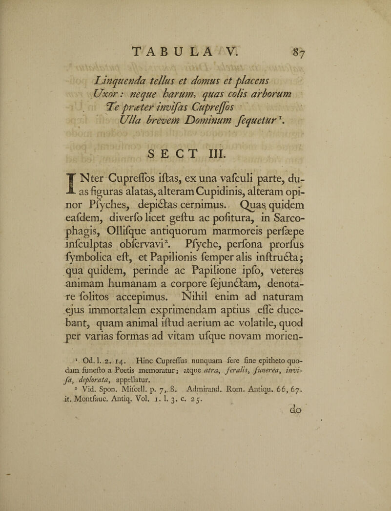 Linquenda tellus et domus et placens Uxor: neque harum, quas colis arborum Te pratter invifas CupreJJos • Ulla brevem Dominum fequetur ‘. S E C T III. '» # IN ter Cupreflos iftas, ex una vafculi parte, du¬ as figuras alatas, alteram Cupidinis, alteram opi¬ nor Pfyches, depictas cernimus. Quas; quidem eafdem, diverfo licet geftu ac politura, in Sarco¬ phagis, Ollilque antiquorum marmoreis perfaspe infculptas oblervavi2. Pfyche, perfona prorfus fymbolica eft, et Papilionis femperalis inftructa; qua quidem, perinde ac Papilione ipfo, veteres animam humanam a corpore fejunctam, denota¬ re folitos accepimus. Nihil enim ad naturam ejus immortalem exprimendam aptius efle duce¬ bant, quam animal iftud aerium ac volatile, quod per varias formas ad vitam ufque novam morien- 5 Od. 1. 2. 14. Hinc Cuprefius nunquam fere fine epitheto quo¬ dam fu ne fio a Poetis memoratur; atque atra, feralis, funerea, invi- fa, deplorata, appellatur. a Vid. Spon. Mifcell. p. 7,. 8. Admirand. Rom. Antiqu. 66, 67. it. Montfauc. Antiq. Vol. 1. 1. 3. c. 25. do