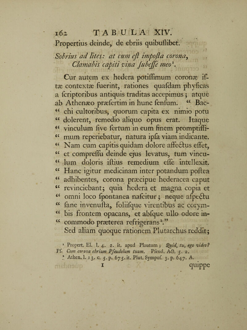 Propertius deinde, de ebriis quibuflibet. Sobrius ad lites: at cum eft impofla corona, Clamabis capiti vina JubeJfe meo Cur autem ex hedera potiffimum coronre if- tae contextae fuerint, rationes quafdam phyficas a fcriptoribus antiquis traditas accepimus; atque ab Athenaeo praefertim in hunc fenfum. “ Bac- “ chi cultoribus, quorum capita ex nimio potu “ dolerent, remedio aliquo opus erat. Itaque “ vinculum live fertum in eum finem promptiffi- “ mum reperiebatur, natura ipla viam indicante. ‘£ Nam cum capitis quidam dolore affectus elfet, “ et compreffu deinde ejus levatus, tum vincu- ‘c lum doloris iftius remedium elfe intellexit. “ Hanc igitur medicinam inter potandum poftea “ adhibentes, corona praecipue hederacea caput “ revinciebant; quia hedera et magna copia et <c omni loco fpontanea nafcitur; neque afpecfu “ fane invenufta, foliifque virentibus ac corym- “ bis frontem opacans, et abfque ullo odore in- “ commodo prreterea refrigerans2.” Sed aliam quoque rationem Plutarchus reddit; 1 Propert. EI. 1. 4. 2. it. apud Plautum ; Quid, tu, ego video? Pf. Cum corona ebrium Pfeudolum tuum. Pfeud. Adt. 5. 2. * Athen. 1. 1 3. c. 5. p. 675.it. Plut. Sympof. 3. p. 647. A.